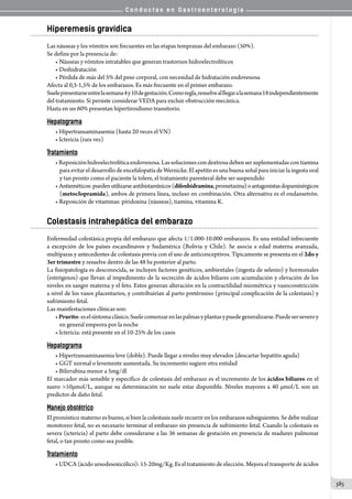 C o n d u c t a s e n G a s t r o e n t e r o l o g í a
385
Hiperemesis gravídica
Las náuseas y los vómitos son frecuentes en las etapas tempranas del embarazo (50%).
Se define por la presencia de:
• Náuseas y vómitos intratables que generan trastornos hidroelectrolíticos
• Deshidratación
• Pérdida de más del 5% del peso corporal, con necesidad de hidratación endovenosa
Afecta al 0,5-1,5% de los embarazos. Es más frecuente en el primer embarazo.
Suelepresentarseentrelasemana4y10degestación.Comoregla,resuelvealllegaralasemana18independientemente
del tratamiento. Si persiste considerar VEDA para excluir obstrucción mecánica.
Hasta en un 60% presentan hipertiroidismo transitorio.
Hepatograma
• Hipertransaminasemia (hasta 20 veces el VN)
• Ictericia (rara vez)
Tratamiento
•Reposiciónhidroelectrolíticaendovenosa.Lassolucionescondextrosadebensersuplementadascontiamina
para evitar el desarrollo de encefalopatía de Wernicke. El apetito es una buena señal para iniciar la ingesta oral
y tan pronto como el paciente la tolere, el tratamiento parenteral debe ser suspendido
• Antieméticos:puedenutilizarseantihistamínicos(difenhidramina,prometazina)oantagonistasdopaminérgicos
(metoclopramida), ambos de primera línea, incluso en combinación. Otra alternativa es el ondansetrón.
• Reposición de vitaminas: piridoxina (náuseas), tiamina, vitamina K.
Colestasis intrahepática del embarazo
Enfermedad colestásica propia del embarazo que afecta 1/1.000-10.000 embarazos. Es una entidad infrecuente
a excepción de los países escandinavos y Sudamérica (Bolivia y Chile). Se asocia a edad materna avanzada,
multíparas y antecedentes de colestasis previa con el uso de anticonceptivos. Típicamente se presenta en el 2do y
3er trimestre y resuelve dentro de las 48 hs posterior al parto.
La fisiopatología es desconocida, se incluyen factores genéticos, ambientales (ingesta de selenio) y hormonales
(estrógenos) que llevan al impedimento de la secreción de ácidos biliares con acumulación y elevación de los  
niveles en sangre materna y el feto. Estos generan alteración en la contractilidad miométrica y vasoconstricción
a nivel de los vasos placentarios, y contribuirían al parto pretérmino (principal complicación de la colestasis) y
sufrimiento fetal.
Las manifestaciones clínicas son:
•Prurito:eselsíntomaclásico.Suelecomenzarenlaspalmasyplantasypuedegeneralizarse.Puedeserseveroy
en general empeora por la noche
• Ictericia: está presente en el 10-25% de los casos
Hepatograma
• Hipertransaminasemia leve (doble). Puede llegar a niveles muy elevados (descartar hepatitis aguda)
• GGT normal o levemente aumentada. Su incremento sugiere otra entidad
• Bilirrubina menor a 5mg/dl
El marcador más sensible y específico de colestasis del embarazo es el incremento de los ácidos biliares en el
suero 10µmol/L, aunque su determinación no suele estar disponible. Niveles mayores a 40 µmol/L son un
predictor de daño fetal.
Manejo obstétrico
El pronóstico materno es bueno, si bien la colestasis suele recurrir en los embarazos subsiguientes. Se debe realizar
monitoreo fetal, no es necesario terminar el embarazo sin presencia de sufrimiento fetal. Cuando la colestasis es
severa (ictericia) el parto debe considerarse a las 36 semanas de gestación en presencia de madurez pulmonar
fetal, o tan pronto como sea posible.
Tratamiento
• UDCA (ácido ursodesoxicólico): 15-20mg/Kg. Es el tratamiento de elección. Mejora el transporte de ácidos
 