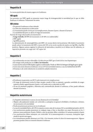 C o n d u c t a s e n G a s t r o e n t e r o l o g í a
388
Hepatitis B
La vacuna puede darse de manera segura en el embarazo.
HBV aguda
Las pacientes con HBV aguda no presentan mayor riesgo de teratogenicidad ni mortalidad por lo que no debe
finalizarse el embarazo. Tratamiento de sostén.
HBV crónica
• En general el embarazo es bien tolerado
• La infección intrauterina es infrecuente
• La transmisión puede ocurrir por vía transplacentaria, durante el parto o durante la lactancia
• La modalidad del parto no afecta el riesgo de transmisión
Factores de riesgo relacionados a la transmisión:
• Carga viral alta (80-90% de transmisión vs 20-30% si es indetectable)
• HBV aguda
• Ag HBVe positivo
La administración de inmunoglobulina anti-HBV y la vacuna dentro de las primeras 12hs desde el nacimiento
puede reducir la transmisión del HBV a menos del 10% en los recién nacidos de madres con Ag HBs y Ag HBe
positivos. Algunos autores sugieren la utilización de lamivudina o tenofovir en el último mes de embarazo, en
especial en pacientes con carga viral 106
copias/ml.
Hepatitis E
• Las embarazadas son más vulnerables a la infección por HEV que al resto de los virus hepatotropos
• El contagio suele producirse en el 2do o 3er trimestre
• Causamásfrecuentedefallahepáticaagudaenembarazadas.Puede serdifícil de distinguir del hígado grasoagudo
• Curso más severo durante el embarazo con un 25% de mortalidad materna y una mortalidad fetal del 69%
• El manejo es de sostén idealmente en unidad de cuidados intensivos
Hepatitis C
• El embarazo en pacientes con HCV suele transcurrir sin complicaciones
• El riesgo de transmisión vertical es bajo, excepto cuando el feto es expuesto a grandes cantidades de sangre
materna y fluido vaginal durante el parto, o si la madre está co-infectada con HIV
• El uso de interferón pegilado y ribavirina está contraindicado durante el embarazo, si bien puede utilizarse
durante la lactancia
Hepatitis autoinmune
• La hepatitis autoinmune se asocia con una disminución en la fertilidad
• Mujeres adecuadamente tratadas con corticoides y azatioprina recuperan la fertilidad y el embarazo a término,
sin incremento en la mortalidad
• Puede presentarse por primera vez en el embarazo
• La tasa de mortalidad fetal es del 19%, la mayoría ocurren antes de la semana 20. La mortalidad perinatal es del 4%
• Las reactivaciones pueden presentarse en cualquier etapa, si bien se describen con mayor frecuencia en los 3
primeros meses posteriores al parto. Debido a esto, las pacientes deben controlarse 4-6 semanas posterior al parto
• Las reactivaciones deben manejarse con corticoides. Si la inmunosupresión es necesaria, azatioprina sigue
siendo la opción más segura
• Las transaminasas pueden disminuir en el 2do o 3er trimestre, incluso la dosis de inmunosupresores. Algunas
pacientes pueden entrar en remisión durante el embarazo
 