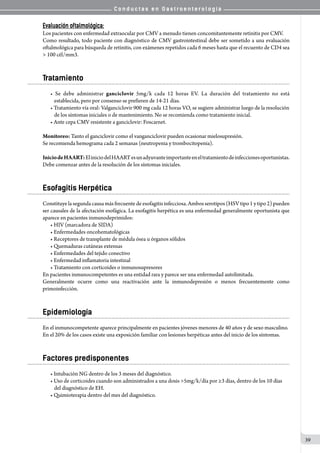 C o n d u c t a s e n G a s t r o e n t e r o l o g í a
39
Evaluación oftalmológica:
Los pacientes con enfermedad extraocular por CMV a menudo tienen concomitantemente retinitis por CMV.
Como resultado, todo paciente con diagnóstico de CMV gastrointestinal debe ser sometido a una evaluación
oftalmológica para búsqueda de retinitis, con exámenes repetidos cada 6 meses hasta que el recuento de CD4 sea
> 100 cél/mm3.
Tratamiento
• Se debe administrar ganciclovir 5mg/k cada 12 horas EV. La duración del tratamiento no está
establecida, pero por consenso se prefieren de 14-21 días.
• Tratamiento vía oral: Valganciclovir 900 mg cada 12 horas VO, se sugiere administrar luego de la resolución
de los síntomas iniciales o de mantenimiento. No se recomienda como tratamiento inicial.
• Ante cepa CMV resistente a ganciclovir: Foscarnet.
Monitoreo: Tanto el ganciclovir como el vanganciclovir pueden ocasionar mielosupresión.
Se recomienda hemograma cada 2 semanas (neutropenia y trombocitopenia).
IniciodeHAART:EliniciodelHAARTesunadyuvanteimportanteeneltratamientodeinfeccionesoportunistas.
Debe comenzar antes de la resolución de los síntomas iniciales.
Esofagitis Herpética
Constituyelasegundacausamásfrecuentedeesofagitisinfecciosa.Ambosserotipos(HSVtipo1ytipo2)pueden
ser causales de la afectación esofágica. La esofagitis herpética es una enfermedad generalmente oportunista que
aparece en pacientes inmunodeprimidos:
• HIV (marcadora de SIDA)
• Enfermedades oncohematológicas
• Receptores de transplante de médula ósea u órganos sólidos
• Quemaduras cutáneas extensas
• Enfermedades del tejido conectivo
• Enfermedad inflamatoria intestinal
• Tratamiento con corticoides o inmunosupresores
En pacientes inmunocompetentes es una entidad rara y parece ser una enfermedad autolimitada.
Generalmente ocurre como una reactivación ante la inmunodepresión o menos frecuentemente como
primoinfección.
Epidemiología
En el inmunocompetente aparece principalmente en pacientes jóvenes menores de 40 años y de sexo masculino.
En el 20% de los casos existe una exposición familiar con lesiones herpéticas antes del inicio de los síntomas.
Factores predisponentes
• Intubación NG dentro de los 3 meses del diagnóstico.
• Uso de corticoides cuando son administrados a una dosis >5mg/k/día por ≥3 días, dentro de los 10 días
del diagnóstico de EH.
• Quimioterapia dentro del mes del diagnóstico.
 