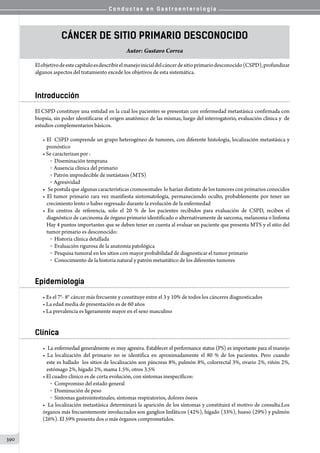 C o n d u c t a s e n G a s t r o e n t e r o l o g í a
390
Cáncer de Sitio Primario Desconocido
Autor: Gustavo Correa
Elobjetivodeestecapítuloesdescribirelmanejoinicialdelcáncerdesitioprimariodesconocido(CSPD),profundizar
algunos aspectos del tratamiento excede los objetivos de esta sistemática.
Introducción
El CSPD constituye una entidad en la cual los pacientes se presentan con enfermedad metastásica confirmada con
biopsia, sin poder identificarse el origen anatómico de las mismas, luego del interrogatorio, evaluación clínica y  de
estudios complementarios básicos.
• El  CSPD comprende un grupo heterogéneo de tumores, con diferente histología, localización metastásica y
pronóstico
• Se caracterizan por :
o    Diseminación temprana
o   Ausencia clínica del primario
o   Patrón impredecible de metástasis (MTS)
o   Agresividad
•	 Se postula que algunas características cromosomales  lo harían distinto de los tumores con primarios conocidos
• El tumor primario rara vez manifiesta sintomatología, permaneciendo oculto, probablemente por tener un
crecimiento lento o haber regresado durante la evolución de la enfermedad
• En centros de referencia, solo el 20 % de los pacientes recibidos para evaluación de CSPD, reciben el
diagnóstico de carcinoma de órgano primario identificado o alternativamente de sarcoma, melanoma o linfoma
Hay 4 puntos importantes que se deben tener en cuenta al evaluar un paciente que presenta MTS y el sitio del
tumor primario es desconocido:
o    Historia clínica detallada
o    Evaluación rigurosa de la anatomía patológica
o    Pesquisa tumoral en los sitios con mayor probabilidad de diagnosticar el tumor primario
o    Conocimiento de la historia natural y patrón metastático de los diferentes tumores
Epidemiología
• Es el 7°- 8° cáncer más frecuente y constituye entre el 3 y 10% de todos los cánceres diagnosticados
• La edad media de presentación es de 60 años
• La prevalencia es ligeramente mayor en el sexo masculino
Clínica
• La enfermedad generalmente es muy agresiva. Establecer el performance status (PS) es importante para el manejo
• La localización del primario no se identifica en aproximadamente el 80 % de los pacientes. Pero cuando
este es hallado  los sitios de localización son páncreas 8%, pulmón 8%, colorrectal 3%, ovario 2%, riñón 2%,
estómago 2%, hígado 2%, mama 1.5%, otros 3.5%
• El cuadro clínico es de corta evolución, con síntomas inespecíficos:
o    Compromiso del estado general
o    Disminución de peso
o    Síntomas gastrointestinales, síntomas respiratorios, dolores óseos
•	 La localización metastásica determinará la aparición de los síntomas y constituirá el motivo de consulta.Los
órganos más frecuentemente involucrados son ganglios linfáticos (42%), hígado (33%), hueso (29%) y pulmón
(26%). El 59% presenta dos o más órganos comprometidos.
 
