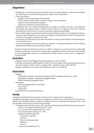 C o n d u c t a s e n G a s t r o e n t e r o l o g í a
391
Diagnóstico
• El diagnóstico y tratamiento representa un desafío médico. Se realiza mediante la confirmación  histológica
de la metástasis y la no identificación del primario, después de un estudio básico
• Tiene como objetivo:
o Establecer el tipo histopatológico de la metástasis
o    Evaluar el sitio o territorio primario donde se originó el tumor metastático
o    Explorar los sitios habituales de metástasis
o    Analizar las manifestaciones clínicas del tumor
• Actualmente hay varios métodos histopatológicos, de imagen, marcadores tumorales y procedimientos
endoscópicos que pueden ayudar a localizar el tumor primario; sin embargo su alto costo y limitada
efectividad en la mayoría de los casos, pone en discusión su aplicación generalizada
• Varios estudios sugieren que la búsqueda del sitio primario debería orientarse a la investigación de signos y
síntomas, cuando están presentes. Los estudios de imágenes y endoscópicos para localizar el tumor primario,
en pacientes asintomáticos, presentan bajo rédito
•LospacientesconCSPDpresentanunasobrevidamediade11mesesylaefectividaddeunestudioexhaustivo
no va más allá de un 7%
• Un porcentaje pequeño de pacientes pueden ser incluidos en un grupo favorable, los cuales manejados
apropiadamente pueden tener un pronóstico alentador
El objetivo principal del estudio de estos tumores es definir los subgrupos de pronóstico favorable y desfavorable,
mediante un estudio básico y otro opcional, evitando estudios exhaustivos para localizar el primario. En la actualidad
el examen histopatológico asociado a inmunohistoquimica (IHQ) representa un punto clave en el diagnóstico y
manejo del CSPD.
Estudio Básico
• Patología: revisión histopatológica del material biopsiado, con el uso de IHQ
•Laboratorio:hemograma,perfilbioquímico(LDH),orina,testdesangre  ocultaenmateriafecal,marcadores
tumorales (mujeres: CA125 o CA15,3 / hombres: PSA /  hombres y mujeres: aFP y ßGCH )
• Imágenes: radiografía o TC de tórax, TC de abdomen y pelvis con contraste EV
Estudio Opcional
• Imágenes:
o    Tomografía computada o de emisión de positrones (PET) en ganglios de cabeza y/o cuello
o    Mamografía y ecografía  en metástasis de ganglios axilares
o    RNM en metástasis de ganglios axilares
• Endoscopia:
o    Endoscopía digestiva alta y colonoscopía
o    Broncoscopía
o    Colposcopia
• Laparotomía en carcinomatosis peritoneal
Histología
La biopsia se puede obtener de tres formas: excisional, incisional o por punción con aguja gruesa.
El diagnóstico histológico a partir de la biopsia  usualmente no es útil por si solo  para localizar el tumor  primario,
debido a que la histología podría ser similar en las MTS de tumores con diferentes sitios primarios. Pero es util
para determinar el tipo tumoral y realizar técnicas de IHQ.
•	 Histológicamente se dividen en cinco  tipos (clasificación histológica de las MTS de primario desconocido)
o    AC bien o moderadamente diferenciado (50 – 60%)
o    AC o carcinoma mal o indiferenciado (25 – 30%)
o    Carcinoma de células escamosas (5 – 10%)
o    Neoplasias indiferenciadas (5%)
- Carcinoma no específico
- Linfomas
- Tumor de células germinales
- Melanoma
- Sarcoma
o     Tumores neuroendócrinos (1%)
 