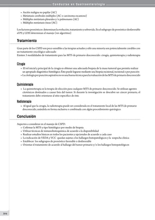 C o n d u c t a s e n G a s t r o e n t e r o l o g í a
394
• Ascitis maligna no papilar (AC)
• Metástasis cerebrales múltiples (AC o carcinoma escamoso)
• Múltiples metástasis pleurales y/o pulmonares (AC)
• Múltiples metástasis óseas (AC)
Losfactorespronósticos  determinanlaevolución,tratamientoysobrevida.Enelsubgrupodepronósticodesfavorable  
el PS y LDH determinan el manejo (ver algoritmo)
Tratamiento
Gran parte de los CSPD son poco sensibles a las terapias actuales y sólo una minoría son potencialmente curables con
un tratamiento oncológico adecuado
Existen 3 modalidades de tratamiento para las MTS de primario desconocido: cirugía, quimioterapia y radioterapia
Cirugía
• El rol inicial y principal de la cirugía es obtener una adecuada biopsia de la masa tumoral que permita realizar
unapropiadodiagnósticohistológico.Éstopuede lograrse medianteuna biopsia escisional, incisional o por punción
• LacitologíaporpunciónaspirativanoesunabuenatécnicaparalaevaluacióndelasMTSdeprimariodesconocido
Quimioterapia
•	 La quimioterapia es la terapia de elección para cualquier MTS de primario desconocido. Se utilizan agentes
citotóxicos destinados a causar lisis del tumor. Si durante la investigación se descubre un cáncer primario, el
tratamiento debe orientarse al sitio específico de éste.
Radioterapia
•	 Al igual que la cirugía, la radioterapia puede ser considerada en el tratamiento local de las MTS de primario
desconocido, usándola en forma exclusiva o combinada con algún procedimiento quirúrgico.
Conclusión
Aspectos a considerar en el manejo de CSPD:
• Cofirmar la MTS y tipo histológico por medio de biopsia
• Utilizar técnicas de inmunohistoquimica de acuerdo a la disponibilidad
• Realizar estudios básicos en todos los pacientes y opcionales de acuerdo a cada caso
• La indicación de VEDA y VCC  quedan sujetas a los hallazgos histopatológicos y la  sospecha clínica
• Establecer  los subgrupos de pronóstico favorable o desfavorable
• Orientar el tratamiento de acuerdo al hallazgo del tumor primario y/o los hallazgos histopatológicos
 