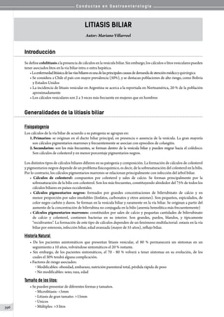 C o n d u c t a s e n G a s t r o e n t e r o l o g í a
396
Litiasis Biliar
Autor: Mariano Villarroel
Introducción
Sedefinecolelitiasisalapresenciadecálculosenlavesículabiliar.Sinembargo,loscálculosolitosvesicularespueden
tener asociados litos en la via biliar intra o extra hepática.
•Laenfermedadlitiásicadelasvíasbiliaresesunadelasprincipalescausasdedemandadeatenciónmédicayquirúrgica
• Se considera a Chile el país con mayor prevalencia (50%), y se destacan poblaciones de alto riesgo, como Bolivia
y Estados Unidos
• La incidencia de litiasis vesicular en Argentina se acerca a la reportada en Norteamérica, 20 % de la población
aproximadamente
• Los cálculos vesiculares son 2 a 3 veces más frecuente en mujeres que en hombres
Generalidades de la litiasis biliar
Fisiopatogenia
Los cálculos de la vía biliar de acuerdo a su patogenia se agrupan en:
1.	Primarios: se originan en el ducto biliar principal, en presencia o ausencia de la vesícula. La gran mayoría
son cálculos pigmentarios marrones y frecuentemente se asocian con episodios de colangitis.
2.	Secundarios: son los más frecuentes, se forman dentro de la vesícula biliar y pueden migrar hacia el colédoco.
Son cálculos de colesterol y en menor porcentaje pigmentarios negros.
Los distintos tipos de cálculos biliares difieren en su patogenia y composición. La formación de cálculos de colesterol
y pigmentarios negros depende de un problema fisicoquímico, es decir, de la sobresaturación del colesterol en la bilis.
Por lo contrario, los cálculos pigmentarios marrones se relacionan principalmente con infección del árbol biliar.
• Cálculos de colesterol: compuestos por colesterol y sales de calcio. Se forman principalmente por la
sobresaturación de la bilis con colesterol. Son los más frecuentes, constituyendo alrededor del 75% de todos los
cálculos biliares en países occidentales.
• Cálculos pigmentarios negros: formados por grandes concentraciones de bilirrubinato de calcio y en
menor proporción por sales insolubles (fosfatos, carbonatos y otros aniones). Son pequeños, espiculados, de
color negro carbón y duros. Se forman en la vesícula biliar y raramente en la vía biliar. Se originan a partir del
aumento de la concentración de bilirrubina no conjugada en la bilis (anemia hemolítica más frecuentemente)
• Cálculos pigmentarios marrones: constituidos por sales de calcio y pequeñas cantidades de bilirrubinato
de calcio y colesterol, contienen bacterias en su interior. Son grandes, pardos, blandos, y típicamente
“recidivantes”. La formación de este tipo de cálculos dependen de un fenómeno multifactorial: estasis en la vía
biliar por estenosis, infección biliar, edad avanzada (mayor de 55 años), reflujo biliar.
Historia Natural
• De los pacientes asintomáticos que presentan litiasis vesicular, el 80 % permanecerá sin síntomas en un
seguimiento a 10 años, volviéndose sintomáticos el 20 % restante.
• Sin embargo, de los pacientes sintomáticos, el 70 - 80 % volverá a tener síntomas en su evolución, de los
cuales el 30% tendrá alguna complicación.
• Factores de riesgo asociados:
o  Modificables: obesidad, embarazo, nutrición parenteral total, pérdida rápida de peso
o  No modificables: sexo, raza, edad
Tamaño de los litos:
• Se pueden presentar de diferentes formas y tamaños.
o  Microlitiasis: 5mm
o  Litiasis de gran tamaño: 15mm
o  Unicos
o  Múltiples: 3 litos
 