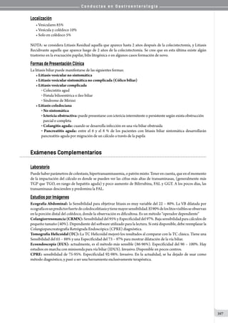 C o n d u c t a s e n G a s t r o e n t e r o l o g í a
397
Localización
• Vesiculares 85%
• Vesícula y colédoco 10%
• Solo en colédoco 5%
NOTA: se considera Litiasis Residual aquella que aparece hasta 2 años después de la colecistectomía, y Litiasis
Recidivante aquella que aparece luego de 2 años de la colecistectomía. Se cree que en esta última existe algún
trastorno en la evacuación papilar, bilis litogénica o en algunos casos formación de novo.
Formas de Presentación Clínica
La litiasis biliar puede manifestarse de las siguientes formas:
• Litiasis vesicular no sintomática
• Litiasis vesicular sintomática no complicada (Cólico biliar)
• Litiasis vesicular complicada
o  Colecistitis agud
o  Fístula bilioentérica e ileo biliar
o  Síndrome de Mirizzi
• Litiasis coledociana
o  No sintomática
o  Ictericia obstructiva: puede presentarse con ictericia intermitente o persistente según exista obstrucción
parcial o completa
o  Colangitis aguda: cuando se desarrolla infección en una vía biliar obstruida
o  Pancreatitis aguda: entre el 6 y el 8 % de los pacientes con litiasis biliar sintomática desarrollarán
pancreatitis aguda por migración de un cálculo a través de la papila
Exámenes Complementarios
Laboratorio
Puedehaberparámetrosdecolestasis,hipertransaminasemia,opatrónmixto.Tenerencuenta,queenelmomento
de la impactación del cálculo es donde se pueden ver las cifras más altas de transaminasas, (generalmente más
TGP que TGO, en rango de hepatitis aguda) y poco aumento de Bilirrubina, FAL y GGT. A los pocos días, las
transaminasas descienden y predomina la FAL.
Estudios por Imágenes
Ecografía Abdominal: la Sensibilidad para objetivar litiasis es muy variable del 22 – 80%. La VB dilatada por
ecografíaesunpredictorfuertedecoledocolitiasisytienemayorsensibilidad.El90%deloslitosvisiblesseobservan
en la porción distal del colédoco, donde la observación es dificultosa. Es un método “operador dependiente”
Colangiorresonancia(CRMN): Sensibilidad del 95% y Especificidad del 97%. Baja sensibilidad para cálculos de
pequeño tamaño (40%). Dependiente del software utilizado para la lectura. Si está disponible, debe reemplazar la
Colangiopancreatografía Retrógrada Endoscópica (CPRE) diagnóstica.
Tomografía Helicoidal (TC): La TC Helicoidal mejoró los resultados al comparar con la TC clásica. Tiene una
Sensibilidad del 65 – 88% y una Especificidad del 73 – 97% para mostrar dilatación de la vía biliar.
Ecoendoscopía (EUS): actualmente, es el método más sensible (86-96%). Especificidad del 96 – 100%. Hay
estudios en marcha con minisonda para vía biliar (IDUS). Invasivo. Disponible en pocos centros.
CPRE: sensibilidad de 75-95%. Especificidad 92-98%. Invasivo. En la actualidad, se ha dejado de usar como
método diagnóstico, y pasó a ser una herramienta exclusivamente terapéutica.
 