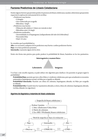 C o n d u c t a s e n G a s t r o e n t e r o l o g í a
398
Factores Predictivos de Litiasis Coledociana
Existenalgunosfactoresquepermitenpredecirlapresenciadelitiasiscoledocianayayudanadeterminarquépacientes
requerirán la exploración instrumental de la via biliar:
• Predictores muy fuertes:
o  Colangitis
o  Lito evidenciado por ecografía
o  Bilirrubina 4mg%
• Predictores muy fuertes:
o  Dilatación del colédoco (6mm con vesícula in situ)
o  Bilirrubina entre 1.8-4mg%
• Predictores moderados:
o  Anormalidades en el hepatograma (independientes del valor de la bilirrubina)
o  Pancreatitis biliar
o  Edad 55 años
Se considera que la probabilidad es:
Alta: si se encuentra cualquiera de los predictores muy fuertes o ambos predictores fuertes.
Baja: si no tiene predictores presentes.
Intermedia: si presenta alguno de los otros.
Existe otra forma más práctica para poder predecir la probabilidad de litiasis, basándose en los tres parámetros:
                            
Y en base a este sencillo esquema, se pude utilizar otro algoritmo para clasificar a los pacientes en grupos según la
probabilidad:
ProbabilidadBaja: paciente que tuvo cólico biliar y/o síndrome coledociano, pero que actualmente se encuentra
asintomático, hepatograma normal, vía biliar por ecografía no dilatada.
Probabilidad Intermedia: Paciente con clínica de colestasis, hepatograma alterado, vía biliar por ecografía
no dilatada.
Probabilidad Alta: Cuando tiene los 3 parámetros alterados, es decir, clínica de colestasis, hepatograma alterado,
vía biliar dilatada (ver algoritmo).
Algoritmo de diagnóstico y tratamieto de litiasis coledociana
 