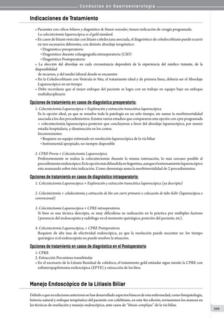 C o n d u c t a s e n G a s t r o e n t e r o l o g í a
399
Indicaciones de Tratamiento
• Pacientes con cólicos biliares y diagnóstico de litiasis vesicular, tienen indicación de cirugía programada.
La colecistectomía laparoscópica es el gold standard.
• En casos de litiasis vesicular con litiasis coledociana asociada, el diagnóstico de coledocolitiasis puede ocurrir
en tres escenarios diferentes, con distinto abordaje terapéutico:
o  Diagnóstico preoperatorio
o  Diagnóstico durante colangiografía intraoperatoria (CIO)
o  Diagnóstico Postoperatorio
• La elección del abordaje en cada circunstancia dependerá de la experiencia del médico tratante, de la
disponibilidad
de recursos, y del medio laboral donde se encuentre
• En la Coledocolitiasis con Vesícula in Situ, el tratamiento ideal y de primera línea, debería ser el Abordaje
Laparoscópico en un tiempo
• Debe recordarse que el mejor enfoque del paciente se logra con un trabajo en equipo bajo un enfoque
multidisciplinario
Opciones de tratamiento en casos de diagnóstico preoperatorio:
1.	Colecistectomía Laparoscópica + Exploración y extracción transcística laparoscópica.
Es la opción ideal, ya que se resuelve toda la patología en un solo tiempo, sin sumar la morbimortalidad
asociada a los dos procedimientos. Existen varios estudios que compararon esta opción con cpre programada
+ colecistectomía laparoscópica posterior que concluyeron a favor del abordaje laparoscópico, por menor
estadía hospitalaria, y disminución en los costos.
Inconvenientes:
o  Requiere un equipo entrenado en resolución laparoscópica de la vía biliar
o  Instrumental apropiado, no siempre disponible
2.	CPRE Previa + Colecistectomía Laparoscópica
Preferentemente se realiza la colecistectomía durante la misma internación, lo más cercano posible al
procedimientoendoscópico.EslaopciónmásdifundidaenArgentina,aunqueelentrenamientolaparoscópico
esta avanzando sobre ésta indicación. Como desventaja suma la morbimortalidad de 2 procedimientos.
Opciones de tratamiento en casos de diagnóstico intraoperatorio:
1.	Colecistectomía Laparoscópica + Exploración y extracción transcística laparoscópica (ya descripta)
2.	Colecistectomía + coledocotomía y extracción de lito con cierre primario o colocación de tubo Kehr (laparoscópica o
convencional)
3.	Colecistectomía Laparoscópica + CPRE intraoperatoria
Si bien es una técnica descripta, es muy dificultosa su realización en la práctica por múltiples factores
(presencia del endoscopista y radiólogo en el momento quirúrgico, posición del paciente, etc).
	
4.	Colecistectomía Laparoscópica, + CPRE Postoperatoria
Requiere de alta tasa de efectividad endoscópica, ya que la resolución puede necesitar un 3er tiempo
quirúrgico si el endoscopista no puede resolver la situación.
Opciones de tratamiento en casos de diagnóstico en el Postoperatorio
1.	CPRE
2.	Extracción Percutánea transfistular
• En el escenario de la Litiasis Residual de colédoco, el tratamiento gold estándar sigue siendo la CPRE con
esfinteropapilotomia endoscópica (EPTE) y extracción de los litos.
Manejo Endoscópico de la Litiasis Biliar
Debidoaqueenedicionesanterioressehandesarrolladoaspectosbásicosdeestaenfermedad,comofisiopatología,
historia natural y enfoque terapéutico del paciente con colelitiasis, en esta 4ta edición, revisaremos los avances en
las técnicas de resolución y manejo endoscópico, ante casos de “litiasis complejas” de la vía biliar.
 