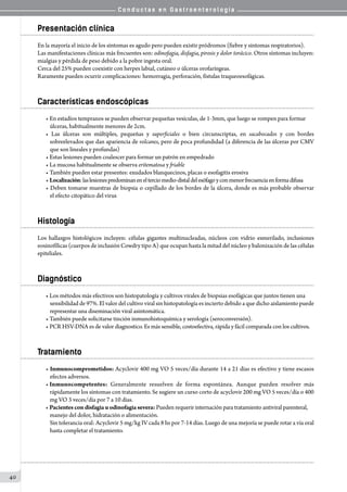 C o n d u c t a s e n G a s t r o e n t e r o l o g í a
40
Presentación clínica
En la mayoría el inicio de los síntomas es agudo pero pueden existir pródromos (fiebre y síntomas respiratorios).  
Las manifestaciones clínicas más frecuentes son: odinofagia, disfagia, pirosis y dolor torácico. Otros síntomas incluyen:
mialgias y pérdida de peso debido a la pobre ingesta oral.
Cerca del 25% pueden coexistir con herpes labial, cutáneo o úlceras orofaríngeas.
Raramente pueden ocurrir complicaciones: hemorragia, perforación, fístulas traqueoesofágicas.
Características endoscópicas
• En estadíos tempranos se pueden observar pequeñas vesículas, de 1-3mm, que luego se rompen para formar
úlceras, habitualmente menores de 2cm.
• Las úlceras son múltiples, pequeñas y superficiales o bien circunscriptas, en sacabocados y con bordes
sobreelevados que dan apariencia de volcanes, pero de poca profundidad (a diferencia de las úlceras por CMV
que son lineales y profundas)
• Estas lesiones pueden coalescer para formar un patrón en empedrado
• La mucosa habitualmente se observa eritematosa y friable
• También pueden estar presentes: exudados blanquecinos, placas o esofagitis erosiva
• Localización:laslesionespredominanenelterciomedio-distaldelesófagoyconmenorfrecuenciaenformadifusa
• Deben tomarse muestras de biopsia o cepillado de los bordes de la úlcera, donde es más probable observar
el efecto citopático del virus
Histología
Los hallazgos histológicos incluyen: células gigantes multinucleadas, núcleos con vidrio esmerilado, inclusiones
eosinofílicas (cuerpos de inclusión Cowdry tipo A) que ocupan hasta la mitad del núcleo y balonización de las células
epiteliales.
Diagnóstico
• Los métodos más efectivos son histopatología y cultivos virales de biopsias esofágicas que juntos tienen una
sensibilidad de 97%. El valor del cultivo viral sin histopatología es incierto debido a que dicho aislamiento puede
representar una diseminación viral asintomática.
• También puede solicitarse tinción inmunohistoquímica y serología (seroconversión).
• PCR HSV-DNA es de valor diagnostico. Es más sensible, costoefectiva, rápida y fácil comparada con los cultivos.
Tratamiento
• Inmunocomprometidos: Acyclovir 400 mg VO 5 veces/día durante 14 a 21 días es efectivo y tiene escasos
efectos adversos.
• Inmunocompetentes: Generalmente resuelven de forma espontánea. Aunque pueden resolver más
rápidamente los síntomas con tratamiento. Se sugiere un curso corto de acyclovir 200 mg VO 5 veces/día o 400
mg VO 3 veces/día por 7 a 10 días.
• Pacientes con disfagia u odinofagia severa: Pueden requerir internación para tratamiento antiviral parenteral,
manejo del dolor, hidratación o alimentación.
Sin tolerancia oral: Acyclovir 5 mg/kg IV cada 8 hs por 7-14 días. Luego de una mejoría se puede rotar a vía oral
hasta completar el tratamiento.
 