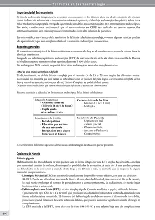 C o n d u c t a s e n G a s t r o e n t e r o l o g í a
400
Importancia del Entrenamiento
Si bien la endoscopia terapéutica ha avanzado enormemente en los últimos años por el advenimiento de técnicas
como la disección submucosa o la miotomía endoscópica peroral, el abordaje endoscópico terapéutico sobre la vía
biliarmediantecolangiografíaretrógadasiguesiendounodelosescalonesmásaltosenelentrenamientoendoscópico.
Por ende, consideramos fundamental que el entrenamiento en CPRE sea realizado en centros reconocidos
internacionalmente, con endoscopistas experimentados y con alto volumen de pacientes.
En este sentido, y en el marco de la resolución de la litiasis coledociana compleja, veremos algunas técnicas que han
ido apareciendo y que son complementarias al tratamiento endoscópico convencional.
Aspectos generales
El tratamiento endoscópico de la litiasis coledociana, es reconocido hoy en el mundo entero, como la primer línea de
abordaje terapéutico.
Luego de una esfinteropapilotomía endoscópica (EPT), la instrumentación de la vía biliar con canastilla de Dormia
y/o balón extractor, permite resolver aproximadamente el 80% de los casos.
Sin embargo, un 20 % restante, requerirá de técnicas endoscópicas avanzadas complementarias.
¿Qué es una litiasis compleja o difícil?
Tradicionalmente, se definía litiasis compleja por el tamaño ( de 15 o 20 mm, según las diferentes series).
La realidad nos muestra que son varias las dificultades que se pueden dar para lograr la extracción completa de los
litos y no solo su tamaño, motivo por el cual, Litiasis Compleja se podría definir como:
“Aquellos litos coledocianos que tienen obstáculos que dificultan la extracción convencional”.
Factores asociados a dificultad en la resolución endoscópica de las litiasis coledocianas
Describiremos diferentes opciones de técnicas a utilizar según la situación que se presente.
Opciones de Manejo
Litiasis gigante
Habitualmente, los litos de hasta 10 mm pueden salir en forma íntegra por una EPT amplia. No obstante, a medida
que aumenta el tamaño de los litos, disminuyen las posibilidades de extracción. A partir de 15 mm pueden aparecer
las dificultades en la extracción y cuando el lito llega a los 20 mm o más, es probable que se requiera de alguna
maniobra complementaria:
• Litotripsia Mecánica (LM): es un método ampliamente disponible y costo-efectivo, con una tasa de éxito:
84-98 %. Puede ser dificultoso en casos de litos  30 mm, dada la dificultad para encestar el lito en la canasta,
lo cual puede prolongar el tiempo de procedimiento y consecuentemente, las radiaciones. Se puede hacer
litotripsia intra o extra canal.
• Esfinteroplastia con Balón (EPB): técnica simple y rápida. Consiste en dilatar la papila, utilizando balones
(generalmente tipo CRE de 12 a 20 mm) que producen una dilatación hidrostática sostenida, ejerciendo una
fuerza radial máxima controlada. El diámetro del balón elegido no debe ser mayor al diámetro de la vía biliar,
poniendo especial énfasis en descartar estenosis distales, que pueden aumentar significativamente el riesgo de
complicaciones.
La EPB asociada a la EPTE, tiene alta tasa de éxito (94-100 %) y una relativa baja tasa de complicaciones
 