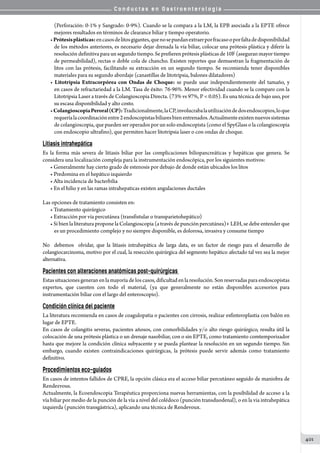 C o n d u c t a s e n G a s t r o e n t e r o l o g í a
401
(Perforación: 0-1% y Sangrado: 0-9%). Cuando se la compara a la LM, la EPB asociada a la EPTE ofrece
mejores resultados en términos de clearance biliar y tiempo operatorio.
•Prótesisplásticas:encasosdelitosgigantes,quenosepuedanextraerporfracasooporfaltadedisponibilidad
de los métodos anteriores, es necesario dejar drenada la vía biliar, colocar una prótesis plástica y diferir la
resolución definitiva para un segundo tiempo. Se prefieren prótesis plásticas de 10F (aseguran mayor tiempo
de permeabilidad), rectas o doble cola de chancho. Existen reportes que demuestran la fragmentación de
litos con las prótesis, facilitando su extracción en un segundo tiempo. Se recomienda tener disponibles
materiales para su segundo abordaje (canastillas de litotripsia, balones dilatadores)
• Litotripsia Extracorpórea con Ondas de Choque: se puede usar independientemente del tamaño, y
en casos de refractariedad a la LM. Tasa de éxito: 76-96%. Menor efectividad cuando se la comparo con la
Litotripsia Laser a través de Colangioscopia Directa. (73% vs 97%, P  0.05). Es una técnica de bajo uso, por
su escasa disponibilidad y alto costo.
•ColangioscopiaPeroral(CP):Tradicionalmente,laCP,involucrabalautilizacióndedosendoscopios,loque
requeríalacoordinaciónentre2endoscopistasbiliaresbienentrenados.Actualmenteexistennuevossistemas
de colangioscopia, que pueden ser operados por un solo endoscopista (como el SpyGlass o la colangioscopia
con endoscopio ultrafino), que permiten hacer litotripsia laser o con ondas de choque.
Litiasis intrahepática
Es la forma más severa de litiasis biliar por las complicaciones biliopancreáticas y hepáticas que genera. Se
considera una localización compleja para la instrumentación endoscópica, por los siguientes motivos:
• Generalmente hay cierto grado de estenosis por debajo de donde están ubicados los litos
• Predomina en el hepático izquierdo
• Alta incidencia de bacterbilia
• En el hilio y en las ramas intrahepaticas existen angulaciones ductales
Las opciones de tratamiento consisten en:
• Tratamiento quirúrgico
• Extracción por vía percutánea (transfistular o transparietohepático)
• Si bien la literatura propone la Colangioscopia (a través de punción percutánea)+ LEH, se debe entender que
es un procedimiento complejo y no siempre disponible, es dolorosa, invasiva y consume tiempo
No   debemos   olvidar, que la litiasis intrahepática de larga data, es un factor de riesgo para el desarrollo de
colangiocarcinoma, motivo por el cual, la resección quirúrgica del segmento hepático afectado tal vez sea la mejor
alternativa.
Pacientes con alteraciones anatómicas post-quirúrgicas
Estas situaciones generan en la mayoría de los casos, dificultad en la resolución. Son reservadas para endoscopistas
expertos, que cuenten con todo el material, (ya que generalmente no están disponibles accesorios para
instrumentación biliar con el largo del enteroscopio).
Condición clínica del paciente
La literatura recomienda en casos de coagulopatia o pacientes con cirrosis, realizar esfinteroplastia con balón en
lugar de EPTE.
En casos de colangitis severas, pacientes añosos, con comorbilidades y/o alto riesgo quirúrgico, resulta útil la
colocación de una prótesis plástica o un drenaje nasobiliar, con o sin EPTE, como tratamiento comtemporizador
hasta que mejore la condición clínica subyacente y se pueda plantear la resolución en un segundo tiempo. Sin
embargo, cuando existen contraindicaciones quirúrgicas, la prótesis puede servir además como tratamiento
definitivo.
Procedimientos eco-guiados
En casos de intentos fallidos de CPRE, la opción clásica era el acceso biliar percutáneo seguido de maniobra de
Rendezvous.
Actualmente, la Ecoendoscopia Terapéutica proporciona nuevas herramientas, con la posibilidad de acceso a la
vía biliar por medio de la punción de la vía a nivel del colédoco (punción transduodenal), o en la via intrahepática
izquierda (punción transgástrica), aplicando una técnica de Rendevoux.
 