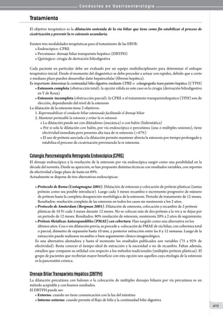 C o n d u c t a s e n G a s t r o e n t e r o l o g í a
405
Tratamiento
El objetivo terapéutico es la dilatación sostenida de la vía biliar que tiene como fin estabilizar el proceso de
cicatrización y prevenir la re-estenosis secundaria.
Existen tres modalidades terapéuticas para el tratamiento de las EBVB:
• Endoscópico: CPRE
• Percutaneo: drenaje biliar transparieto hepático (DBTPH)
• Quirúrgico: cirugía de derivación biliodigestiva
Cada paciente en particular debe ser evaluado por un equipo multidisciplinario para determinar el enfoque
terapéutico inicial. Desde el momento del diagnóstico se debe proceder a actuar con rapidez, debido que a corto
o mediano plazo pueden desarrollar daño hepatocelular (fibrosis hepática).
Es importante determinar la continuidad bilio-digestiva mediante CPRE o  colangiografia trans-parieto-hepática (CTPH)
• Estenosis completa (obstrucción total): la opción válida en este caso es la cirugía (derivación biliodigestiva
en Y de Roux)
• Estenosis  incompleta (obstrucción parcial): la CPRE o el tratamiento transparietohepatico (TPH) son de
elección, dependiendo del nivel de la estenosis
La dilatación de la estenosis tiene 2 objetivos:
1. Repermeabilizar el conducto biliar estenosado facilitando el drenaje biliar
2. Mantener permeable la estenosis y evitar la re estenosis
• La dilatación puede ser con dilatadores (mecánica) o con balón (hidrostática)
• Por si sola la dilatación con balón, por vía endoscópica o percutánea (una o múltiples sesiones), tiene
efectividad inmediata pero presenta alta taza de re estenosis (47%)
• El uso de prótesis asociada a la dilatación permite mantener abierta la estenosis por tiempo prolongado y
estabiliza el proceso de cicatrización previniendo la re estenosis.
Colangio Pancreatografía Retrograda Endoscópica (CPRE)
El drenaje endoscópico y la resolución de la estenosis por vía endoscópica surgió como una posibilidad en la
década del noventa. Desde su aparición, se han propuesto distintas técnicas con resultados variables, con reportes
de efectividad a largo plazo de hasta un 89%.
Actualmente se dispone de tres alternativas endoscópicas:
• Protocolo de Roma (Costagmagna 2001). Dilatación de estenosis y colocación de prótesis plásticas (tantas
prótesis como sea posible introducir). Luego cada 3 meses recambio e incremento progresivo de número
de prótesis hasta la completa desaparición morfológica de la estenosis. Periodo de tratamiento de 12 meses.
Resultados: resolución completa de las estenosis en todos los casos sin reestenosis a los 2 años.
• Protocolo de Amsterdam (Bergman 2001). Dilatación de estenosis, colocación y recambio de 2 prótesis
plásticas de 10 Fr cada 3 meses durante 12 meses. No se colocan más de dos prótesis a la vez y se dejan por
un período de 12 meses. Resultados: 80% resolución de estenosis, reestenosis 20% a 2 años de seguimiento.
• Prótesis Metálicas Autoexpandibles (PMAE) con cobertura. Han surgido como una alternativa en los
últimos años. Con o sin dilatación previa, se procede a  colocación de PMAE de vía biliar, con cobertura total
o parcial, diámetro de expansión hasta 10 mm, y posterior extracción entre las 6 y 12 semanas. Luego de la
extracción puede realizarse recambio o bien seguimiento clínico-imagenológico.
Es una alternativa alentadora y hasta el momento los resultados publicados son variables (75 a 92% de
efectividad). Resta conocer el tiempo ideal de extracción y la necesidad o no de recambio. Faltan además,
estudios que comparen su utilidad con respecto a los métodos tradicionales (múltiples prótesis plásticas). El
grupo de pacientes que recibirían mayor beneficio con esta opción son aquellos cuya etiología de la estenosis
es la pancreatitis crónica.
Drenaje Biliar Transparieto Hepático (DBTPH)
La dilatación percutánea con balones o la colocación de múltiples drenajes biliares por vía percutánea es un
método aceptable y con buenos resultados.
El DBTPH puede ser:
• Externo: cuando no tiene comunicación con la luz del intestino
• Interno-externo: cuando permite el flujo de bilis y la continuidad bilio digestiva
 