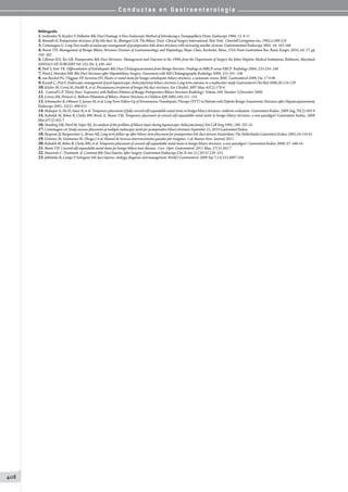 C o n d u c t a s e n G a s t r o e n t e r o l o g í a
408
Bibliografía
1.Soehendra N, Reyders F. Palliative Bile Duct Drainage A New Endoscopic Method of Introducing a Transpapillary Drain. Endoscopy 1980; 12: 8-11
2.Bismuth H. Postoperative strictures of the bile duct. In: Blumgart LH, The Biliary Tract: Clinical Surgery International. New York, Churchill Livingstone Inc; 1982;5:209-218
3.Costamagna G. Long-Tem results of endoscopy management of postoperative bilie douct strictures with increasing number of stents. Gastrointestinal Endoscopy 2001: 54: 162-168.
4. Baron TH. Management of Benign Biliary Strictures Division of Gastroenterology and Hepatology, Mayo Clinic, Rochester, Minn., USA Front Gastrointest Res. Basel, Karger, 2010, vol. 27, pp
356–362
5. Lillemoe KD, Yeo GB. Postoperative Bile Duct Strictures: Management and Outcome in the 1990s from the Department of Surgery the Johns Hopkins Medical Institutions, Baltimore, Maryland
ANNALS OF SURGERY Vol. 232, No. 3, 430–441
6.Park S, Kim TK. Differentiation of Extrahepatic Bile Duct Cholangiocarcinoma from Benign Stricture: Findings at MRCP versus ERCP Radiology 2004; 233:234–240
7.Ward J, Sheridan MB. Bile Duct Strictures after Hepatobiliary Surgery: Assessment with MR Cholangiography Radiology 2004; 231:101–108
8.van Boeckel PG, Vleggaar FP, Siersema PD. Plastic or metal stents for benign extrahepatic biliary strictures: a systematic review. BMC Gastroenterol 2009, Dec 17 9:96
9.Kassab C, Prat F. Endoscopic management of post-laparoscopic cholecystectomy biliary strictures Long-term outcome in a multicenter study Gastroenterol Clin Biol 2006;30:124-129
10.Köcher M, Cerná M, Havlík R, et al. Percutaneous treatment of benign bile duct strictures. Eur J Radiol. 2007 May; 62(2):170-4.
11.	 Cantwell CP. Thirty Years’ Experience with Balloon Dilation of Benign Postoperative Biliary Strictures Radiology: Volume 249: Number 3-December 2008.
12.Lorenz JM, Denison G. Balloon Dilatation of Biliary–Enteric Strictures in Children AJR 2005;184:151–155
13.Schumacher B, Othman T, Jansen M, et al. Long-Term Follow-Up of Percutaneous Transhepatic Therapy (PTT) in Patients with Definite Benign Anastomotic Strictures after Hepaticojejunostomy
Endoscopy 2001; 33(5): 409-415
14.Mahajan A, Ho H, Sauer B, et al. Temporary placement of fully covered self-expandable metal stents in benign biliary strictures: midterm evaluation. Gastrointest Endosc. 2009 Aug;70(2):303-9
15. Kahaleh M, Behm B, Clarke BW, Brock A, Shami VM, Temporary placement of covered self-expandable metal stents in benign biliary strictures: a new paradigm? Gastrointest Endosc. 2008
Mar;67(3):455-7
16.Strasberg SM, Hertl M, Soper NJ. An analysis of the problem of biliary injuri during laparoscopic cholecystectomy.J Am Coll Surg 1995; 180: 101-25.
17.Costamagna col. Study assesses placement of multiple endoscopic stents for postoperative biliary strictures September 21, 2010 Gastrointesl Endosc
18.Bergman JJ, Burgemeister L, Bruno MJ, Long-term follow-up after biliary stent placement for postoperative bile duct stenosis Amsterdam, The Netherlands Gastrointest Endosc 2001;54:154-61
19.Gimenez M, Guimaraes M, Oleaga J et al. Manuel de técnicas intervencionistas guiadas por imágenes. 1 ed. Buenos Aires: Journal, 2011.
20.Kahaleh M, Behm B, Clarke BW, et al. Temporary placement of covered self-expandable metal stents in benign biliary strictures: a new paradigm?. Gastrointest Endosc 2008; 67: 446-54.
21.Baron TH. Covered self-expandable metal stents for benign biliary tract diseases. Curr Opin Gastroenterol. 2011 May; 27(3):262-7.
22.Navarrete C. Treatment of Common Bile Duct Injuries After Surgery. Gastrointest Endoscopy Clin N Am 22 (2012) 539–553.
23.Jabłońska B, Lampe P. Iatrogenic bile duct injuries: etiology, diagnosis and management. World J Gastroenterol. 2009 Sep 7;15(33):4097-104.
 