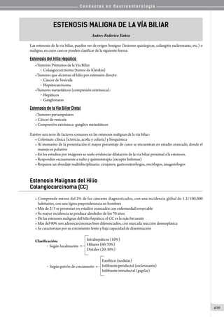 C o n d u c t a s e n G a s t r o e n t e r o l o g í a
409
Estenosis Maligna de la Vía Biliar
Autor: Federico Yañez
Las estenosis de la vía biliar, pueden ser de origen benigno (lesiones quirúrgicas, colangitis esclerosante, etc.) o
maligno, en cuyo caso se pueden clasificar de la siguiente forma:
Estenosis del Hilio Hepático
•Tumores Primarios de la Vía Biliar
o  Colangiocarcinoma (tumor de Klatskin)
•Tumores que alcanzan el hilio por extensión directa:
o  Cáncer de Vesícula
o  Hepatocarcinoma
•Tumores metastáticos (compresión extrínseca):
o  Hepáticos
o  Ganglionares
Estenosis de la Vía Biliar Distal
•Tumores periampulares
• Cáncer de vesícula
• Compresión extrínseca: ganglios metastáticos
Existen una serie de factores comunes en las estenosis malignas de la vía biliar:
• Colestasis: clínica (ictericia, acolia y coluria) y bioquímica
• Al momento de la presentación el mayor porcentaje de casos se encuentran en estadío avanzado, donde el
manejo es paliativo
• En los estudios por imágenes se suele evidenciar dilatación de la vía biliar proximal a la estenosis.
• Responden escasamente a radio y quimioterapia (excepto linfomas)
• Requiere un abordaje multidisciplinario: cirujanos, gastroenterólogos, oncólogos, imagenólogos
Estenosis Malignas del Hilio
Colangiocarcinoma (CC)
• Comprende menos del 2% de los cánceres diagnosticados, con una incidencia global de 1.2/100,000
habitantes, con una ligera preponderancia en hombres
• Más de 2/3 se presentan en estadíos avanzados con enfermedad irresecable
• Su mayor incidencia se produce alrededor de los 70 años
• De las estenosis malignas del hilio hepático, el CC es la más frecuente
• Más del 90% son adenocarcinomas bien diferenciados, con marcada reacción desmoplásica
• Se caracterizan por su crecimiento lento y baja capacidad de diseminación
Clasificación:
	 o  Según localización
o  Según patrón de crecimiento
Intrahepáticos (10%)
Hiliares (60-70%)
Distales (20-30%)
Exofítico (nodular)
Infiltrante periductal (esclerosante)
Infiltrante intraductal (papilar)
 