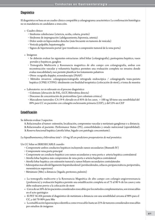 C o n d u c t a s e n G a s t r o e n t e r o l o g í a
411
Diagnóstico
          
Eldiagnósticosebasaenuncuadroclínicocompatibleycolangiogramacaracterístico.Laconfirmaciónhistológica
no es mandatoria en candidatos a resección.
•	 Cuadro clínico
o   Síndrome coledociano (ictericia, acolia, coluria, prurito)
o   Síndrome de impregnación (adelgazamiento, hiporexia, astenia)
o   Dolor sordo en hipocondrio derecho (más frecuente en tumores de vesícula)
o   Vesícula palpable, hepatomegalia
o   Signos de hipertensión portal (por trombosis o compresión tumoral de la vena porta)
•	 Imágenes
o   Se deberán evaluar las siguientes estructuras: árbol biliar (colangiografía), parénquima hepático, vasos
portales y hepáticos, ganglios
o   Tomografia Multicorte y Resonancia magnética de alto campo con colangiografia, ambas con
reconstrucción vascular y volumetria hepática permiten una evaluación completa no invasiva donde
evalua resecabilidad y nos permite planificar los tratamiento paliativos
o   Otros: ecografía doppler, ecoendoscopía (PAAF)
o   Métodos invasivos: colangiopancreatografía retrograda endoscópica / colangiografía trans-parieto
hepática (CPRE/CTPH): idealmente con finalidad terapéutica (colocación de stent), o toma de muestra
•	 Laboratorio: no es relevante en el proceso diagnóstico
o   Colestasis (elevación de FAL, GGT, Bilirrubina directa)
o   Descenso de concentración de protrombina (por colestasis crónica)
o   Marcadores tumorales: CA 19-9: elevado en el 85% de los casos.   100 ng/dl tiene una sensibilidad del
89% para CC en pacientes con colangitis esclerosante primaria (CEP), y del 53% sin CEP
Estadificación
Se deberán evaluar 3 aspectos:
1.	Relacionados al tumor: extensión, localización, compromiso vascular y metástasis ganglionar o a distancia.
2.	Relacionados al paciente: Performance Status (PS), comorbilidades y estado nutricional (operabilidad).
3.	Reserva funcional hepática (atrofia lobar, hígado con patología concomitante).
La hipoalbuminemia y bilirrubina total  10 mg/dl son predictores preoperatorios de mal pronóstico.
Un CC hiliar es IRRESECABLE cuando:
o   Compromete ambos conductos hepáticos incluyendo ramos secundarios (Bismuth IV)
o   Compromete vena porta principal
o   Compromete un conducto hepático con ramos secundarios y vena porta o  arteria hepática contralateral
o   Atrofia lobar hepática más compromiso de vena porta o arteria hepática contralateral
o   Atrofia lobar hepática con extensión tumoral a ramos biliares secundarios contralaterales
o   Adenopatíasmasalládelligamentohepatoduodenal(periduodenales,celíacos,peripancreáticos,periportales,
mesentéricos superiores)
o   Metástasis (Mts) a distancia (hígado, peritoneo, pulmón)
•	 La tomografía multicorte y la Resonancia Magnética de alto campo con colangio-angiorresonancia
(preferencia) y evaluación hepática permite una estadificación completa en el 75 al 90 % de los casos y esta
debe realizarse previo a la colocación de stent
•	 Cercadeun50%delospacientesconsideradosresecablesporlosmétodoscomplementarios,sonirresecables
en el acto quirúrgico
•	 El PET SCAN permite el diagnóstico de metástasis a distancia con una sensibilidad cercana al 90% para el
CC, y del 70-90% para Mts
•	 Laestadificaciónlaparoscópicaidentificacomoirresecableshastaun25%detumoresconsideradosresecables
por estudios de imágenes
 