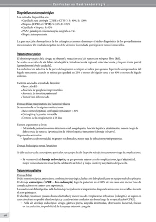 C o n d u c t a s e n G a s t r o e n t e r o l o g í a
412
Diagnóstico anatomopatológico
Los métodos disponibles son:
• Cepillado para citología (CPRE o CTPH): S: 40%, E: 100%
• Biopsias (CPRE o CTPH): S: 35%; E: 100%
• Cepillado + biopsia: S: 60%
• PAAF guiada por ecoendoscopía, ecografía o TC.
• Biopsia intraoperatoria  
La gran reacción desmoplásica de los colangiocarcinomas disminuye el rédito diagnóstico de los procedimientos
mencionados. Un resultado negativo no debe demorar la conducta quirúrgica en tumores resecables.
Tratamiento curativo
El objetivo primario de la cirugía es obtener la resección total del tumor con márgenes libres (R0).
Se realiza resección de via biliar extrahepática, linfadenectomía regional, colecistectomía, y hepatectomía parcial
(generalmente lóbulo caudado).
La embolización selectiva de la porta del segmento a extirpar se indica para generar hipertrofia compensadora del
hígado remanente, cuando se estima que quedará un 25% o menos de hígado sano, o un 40% o menos de hígado
enfermo.
Factores asociados a resultado favorable
• Resección R0
• Ausencia de ganglios comprometidos
• Ausencia de invasión perineural
• Tumor bien diferenciado
Drenaje Biliar preoperatorio en Tumores Hiliares
Se recomienda en las siguientes situaciones
• Resecciones hepáticas con hígado remanente  30%
• Colangitis y/o prurito intratable
• Demora de la cirugía mayor a 15 días
Existen argumentos a favor:
o 	 Mejoría de parámetros como deterioro renal, coagulopatía, función hepática, cicatrización, menor riesgo de
dehiscencia de suturas, optimización de lóbulo hepático remanente (drenaje selectivo).
Argumentos en contra:
o 	 Iguales tasa de mortalidad en grupos no drenados, mayor tasa de infecciones perioperatorias.
Drenaje Endoscópico versus Percutáneo
Se debe evaluar cada caso en forma particular y en equipo decidir la opción más efectiva con menor riesgo de complicaciones.
o  Se recomienda el drenaje endoscópico, ya que presenta menor tasa de complicaciones, igual efectividad,
mejor homeostasis intestinal (evita exfoliación de bilis), y mejor confort y aceptación del paciente.
Tratamiento paliativo
Drenaje biliar
Podráserendoscópico,percutáneo,combinadooquirúrgico,laeleccióndebeplanificarseenequipomultidisciplinario.
El drenaje endoscópico (CPRE – Eco-endoscopia) logra la paliación en el 80% de los casos con menor tasa de
complicaciones en centros con experiencia.
La anastomosis biliodigestiva está destinada principalmente a los pacientes diagnosticados como irresecables durante
el acto quirúrgico.
El abordaje percutáneo presenta buena efectividad y menor tasa de compliaciones infecciosas (colangitis), se sugiere en
casosdondenoseaposibleel endoscópico,ycuando existan conductos sindrenarluego de seropacificados (CPRE).
o   Falla del abordaje endoscópico: cirugía gástrica previa, ampolla diverticular, obstrucción duodenal, fracaso
en la canulación, imposibilidad de franquear estenosis con guía.
 