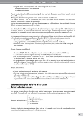 C o n d u c t a s e n G a s t r o e n t e r o l o g í a
413
• El tipo de stent a colocar dependerá de la sobrevida esperable del paciente:
≥ 3 meses: stent metálico auto expandible
 3 meses: stent plástico.
A corto termino (1 mes) no diferencia entre el tipo de stent en el éxito clínico, tasa de morbi-mortalidad y mejoría
de la calidad de vida.
A largo plazo el stent metálico presenta menor tasa de recurrencia de obstrucción.
Los factores asociados a fallo en la resolución de la ictérica son: niveles altos de bilirrubina basal, metástasis
hepáticas difusas y alteraciones en el coagulograma.
En caso de colangitis o disminución de la bilirrubina menor a un 20 % del basal a los 7 días de colocado el stent se
debería reevaluar el funcionamiento de la prótesis.
Los stents plásticos deben ser de preferencia de poliuretano y del mayor calibre posible (10 French) tienen
un tiempo promedio de permeabilidad de 3 meses, se indican según la sobrevida y cuando el diagnostico de
malignidad no esta establecido. Los metálicos autoexpandibles  permanecen permeables de 6 meses a 1 año.
La principal complicación del drenaje endoscópico de los tumores hiliares (principalmente tipo Bismuth II-IV),
es la colangitis post opacificación de ductos no drenados (20-50%). Existen alternativas para prevenirla:
• Canulación selectiva del ducto a drenar planificada por colangiorresonancia previa
• Colangiograma aéreo durante CPRE (recientemente publicada con excelentes resultados)
• Siempre se deberá realizar profilaxis antibiótica (ampicilina-sulbactam), continuando por 48 horas post
procedimiento
Drenaje Unilateral versus Bilateral
• El drenaje del 50% del volumen hepático se asocia con mayor sobrevida y  efectividad del drenaje
• La paliación de la colestasis requiere el drenaje de un 30% del parénquima hepático
• Para las estenosis que alcanzan la confluencia (B II-IV), ésto se puede lograr mediante la colocación de stent
en conducto hepático izquierdo, derecho, o en ambos
• El drenaje unilateral consigue paliar la ictericia en el 80% de los casos, con menor tasa de complicaciones e
igual sobrevida que el bilateral, dejando este último para prevenir una colangitis post inyección de contraste
en ambos conductos (post-CPRE)
Terapia Fotodinámica
• Permite la reducción tumoral y la paliación de la colestasis
• En varias series demostró ser superior al drenaje con stent plásticos en tumores irresecables, mejorando la
sobrevida y calidad de vida
• Desventajas: existe poca disponibilidad, y produce fototoxicidad durante 4-6 semanas post-procedimiento,
se puede realizar post-colocacion de stent metalico donde solo se ajusta la dosis de luz aplicada
Estenosis Malignas de la Vía Biliar Distal
Tumores Periampulares
Los tumores periampulares se describen como aquellos que provienen de estructuras que se encuentran en la
ampolla de Vater, o a 1cm de ésta; es decir colédoco, páncreas, duodeno y la ampolla propiamente dicha.
• Cáncer de páncreas
• Colangiocarcinoma distal
• Cáncer duodenal
• Cáncer ampular
Tumores Periampulares
De éstos, el adenocarcinoma de páncreas abarca más del 90%, seguido por el cáncer de vesícula, adenopatías
metastáticas (principalmente linfomas) y colangiocarcinoma.
 