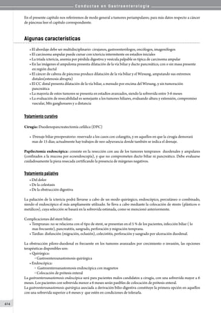 C o n d u c t a s e n G a s t r o e n t e r o l o g í a
414
En el presente capítulo nos referiremos de modo general a tumores periampulares; para más datos respecto a cáncer
de páncreas leer el capítulo correspondiente.
Algunas características
• El abordaje debe ser multidisciplinario: cirujanos, gastroenterólogos, oncólogos, imagenólogos
• El carcinoma ampular puede cursar con ictericia intermitente en estadíos iniciales
• La tríada ictericia, anemia por pérdida digestiva y vesícula palpable es típica de carcinoma ampular
• En las imágenes el ampuloma presenta dilatación de la vía biliar y ducto pancreático, con o sin masa presente
en región ductal
• El cáncer de cabeza de páncreas produce dilatación de la vía biliar y el Wirsung, amputando sus extremos
distales(estenosis abrupta)
• El CC distal presenta dilatación de la vía biliar, a menudo por encima del Wirsung, y sin tumoración
pancreática
• La mayoría de estos tumores se presenta en estadíos avanzados, siendo la sobrevida entre 3-6 meses
• La evaluación de resecabilidad es semejante a los tumores hiliares, evaluando altura y extensión, compromiso
vascular, Mts ganglionares y a distancia
Tratamiento curativo
Cirugía: Duodenopancreatectomía cefálica (DPC)
•  Drenaje biliar preoperatorio: reservado a los casos con colangitis, y en aquellos en que la cirugía demorará
mas de 15 días; actualmente hay trabajos de neo-adyuvancia donde también se indica el drenaje.
Papilectomía endoscópica: consiste en la resección con asa de los tumores tempranos  duodenales y ampulares
(confinados a la mucosa por ecoendoscopía), y que no comprometen ducto biliar ni pancreático. Debe evaluarse
cuidadosamente la pieza resecada certificando la presencia de márgenes negativos.
Tratamiento paliativo
• Del dolor
• De la colestasis
• De la obstrucción digestiva
La paliación de la ictericia podrá llevarse a cabo de un modo quirúrgico, endoscópico, percutáneo o combinado,
siendo el endoscópico el más ampliamente utilizado. Se lleva a cabo mediante la colocación de stents (plásticos o
metálicos), cuya selección se basará en la sobrevida estimada, como se mencionó anteriormente.
Complicaciones del stent biliar:
• Tempranas: no se relaciona con el tipo de stent, se presentan en el 5 % de los pacientes, infección biliar ( lo
mas frecuente), pancreatitis, sangrado, perforación y migración temprana.
• Tardías: disfunción (migración, oclusión), colecistitis, perforación y sangrado por ulceración duodenal.
La obstrucción píloro-duodenal es frecuente en los tumores avanzados por crecimiento o invasión, las opciones
terapéuticas disponibles son:
• Quirúrgica:
o  Gastroenteroanastomosis quirúrgica
• Endoscópica:
o  Gastroenteroanastomosis endoscópica con magnetos
o  Colocación de prótesis enteral
La gastroenteroanastomosis endoscópica será para pacientes malos candidatos a cirugía, con una sobrevida mayor a 6
meses. Los pacientes con sobrevida menor a 6 meses serán pasibles de colocación de prótesis enteral.
La gastroenteroanastomosis quirúrgica asociada a derivación bilio-digestiva constituye la primera opción en aquellos
con una sobrevida superior a 6 meses y  que estén en condiciones de tolerarla.
 