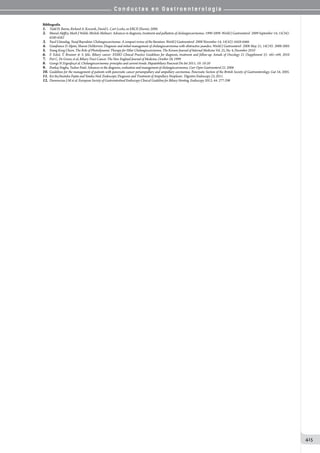 C o n d u c t a s e n G a s t r o e n t e r o l o g í a
415
Bibliografía
1.	 Todd H. Baron, Richard A. Kozarek, David L. Carr-Locke, en ERCP, Elsevier, 2008.
2.	 Murad Aljiffry, Mark J Walsh, Michele Molinari. Advances in diagnosis, treatment and palliation of cholangiocarcinoma: 1990-2009. World J Gastroenterol 2009 September 14; 15(34):
4240-4262
3.	 Yucel Ustundag, Yusuf Bayraktar. Cholangiocarcinoma: A compact review of the literature. World J Gastroenterol 2008 November 14; 14(42): 6458-6466
4.	 Gianfranco D Alpini, Sharon DeMorrow. Diagnosis and initial management of cholangiocarcinoma with obstructive jaundice. World J Gastroenterol 2008 May 21; 14(19): 3000-3005
5.	 Young Koog Cheon. The Role of Photodynamic Therapy for Hilar Cholangiocarcinoma. The Korean Journal of Internal Medicine Vol. 25, No. 4, December 2010
6.	 F. Eckel, T. Brunner  S. Jelic. Biliary cancer: ESMO Clinical Practice Guidelines for diagnosis, treatment and follow-up. Annals of Oncology 21 (Supplement 5): v65–v69, 2010
7.	 Piet C. De Groen, et al, Biliary Tract Cancer. The New England Journal of Medicine, October 28, 1999
8.	 George N Zografos,et al. Cholangiocarcinoma: principles and current trends. Hepatobiliary Pancreat Dis Int 2011; 10: 10-20
9.	 Pankaj Singha, Tushar Patel. Advances in the diagnosis, evaluation and management of cholangiocarcinoma. Curr Opin Gastroenterol 22. 2006
10.	Guidelines for the management of patients with pancreatic cancer periampullary and ampullary carcinomas. Pancreatic Section of the British Society of Gastroenterology. Gut 54, 2005.
11. 	Kei Ito,Naotaka Fujita and Yutaka Nod. Endoscopic Diagnosis and Treatment of Ampullary Neoplasm. Digestive Endoscopy 23, 2011.
12.	Dumonceau J-M et al. European Society of Gastrointestinal Endoscopy Clinical Guideline for Biliary Stenting. Endoscopy 2012; 44: 277-298
 