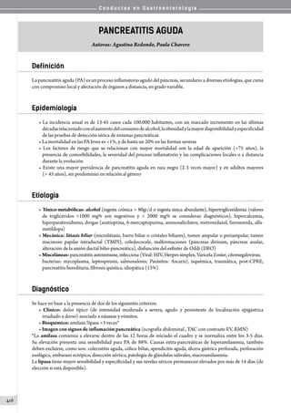 C o n d u c t a s e n G a s t r o e n t e r o l o g í a
416
Pancreatitis Aguda
Autoras: Agustina Redondo, Paula Chavero
Definición
La pancreatitis aguda (PA) es un proceso inflamatorio agudo del páncreas, secundario a diversas etiologías, que cursa
con compromiso local y afectación de órganos a distancia, en grado variable.
Epidemiología
• La incidencia anual es de 13-45 casos cada 100.000 habitantes, con un marcado incremento en las últimas
décadasrelacionadoconelaumentodelconsumodealcohol,laobesidadylamayordisponibilidadyespecificidad
de las pruebas de detección sérica de enzimas pancreáticas
• La mortalidad en las PA leves es 1%, y de hasta un 20% en las formas severas
• Los factores de riesgo que se relacionan con mayor mortalidad son la edad de aparición (75 años), la
presencia de comorbilidades, la severidad del proceso inflamatorio y las complicaciones locales o a distancia
durante la evolución
• Existe una mayor prevalencia de pancreatitis aguda en raza negra (2-3 veces mayor) y en adultos mayores
( 45 años), sin predominio en relación al género
Etiología
• Tóxico-metabólicas: alcohol (ingesta crónica  80gr/d o ingesta única abundante), hipertrigliceridemia (valores
de triglicéridos 1000 mg% son sugestivos y  2000 mg% se consideran diagnósticos), hipercalcemia,
hiperparatiroidismo, drogas (azatioprina, 6-mercaptopurina, aminosalicilatos, metronidazol, furosemida, alfa-
metildopa)
• Mecánica: litiasis biliar (microlitiasis, barro biliar o cristales biliares), tumor ampular o periampular, tumor
mucinoso papilar intraductal (TMPI), coledococele, malformaciones (páncreas divisum, páncreas anular,
alteración de la unión ductal bilio-pancreática), disfunción del esfínter de Oddi (DEO)
• Misceláneas: pancreatitis autoinmune, infecciosa (Viral: HIV, Herpes simplex, Varicela Zoster, citomegalovirus;
bacterias: mycoplasma, leptospirosis, salmonelosis; Parásitos: Ascaris), isquémica, traumática, post-CPRE,
pancreatitis hereditaria, fibrosis quística, idiopática (15%)
Diagnóstico
Se hace en base a la presencia de dos de los siguientes criterios:
• Clínico: dolor típico (de intensidad moderada a severa, agudo y persistente de localización epigástrica
irradiado a dorso) asociado a náuseas y vómitos.
• Bioquímico: amilasa/lipasa 3 veces*
• Imagen con signos de inflamación pancreática (ecografía abdominal., TAC con contraste EV, RMN)
*La amilasa comienza a elevarse dentro de las 12 horas de iniciado el cuadro y se normaliza entre los 3-5 días.
Su elevación presenta una sensibilidad para PA de 88%. Causas extra-pancreáticas de hiperamilasemia, también
deben excluirse, como son: colecistitis aguda, cólico biliar, apendicitis aguda, úlcera gástrica perforada, perforación
esofágica, embarazo ectópico, disección aórtica, patología de glándulas salivales, macroamilasemia.
La lipasa tiene mayor sensibilidad y especificidad y sus niveles séricos permanecen elevados por más de 14 días (de
elección si está disponible).
 