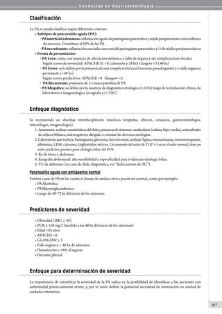 C o n d u c t a s e n G a s t r o e n t e r o l o g í a
417
Clasificación
La PA se puede clasificar según diferentes criterios:
• Subtipos de pancreatitis aguda (PA):
o  PAinterticialedematosa:inflamaciónagudadeparénquimapancreáticoytejidoperipancreaticosinevidencia
    de necrosis. Constituye el 90% de las PA
o  PAnecrotizante:inflamaciónasociadaanecrosisdelparénquimapancreáticoy/odetejidosperipancreáticos
• Forma de presentación:
o  PA Leve: cursa con ausencia de afectación sistémica o fallo de órgano y sin complicaciones locales.
   Según scores de severidad: APACHE II: 8 (admisión y 24 hs) Glasgow 3 (48 hs)
o   PAGrave:seladefineporlapresenciadeunacomplicaciónlocal(necrosis,pseudoquiste)y/ofallaorgánico
   persistente (48 hs)
   Según scores predictivos: APACHE 8   Glasgow 3.
o   PA Recurrente: presencia de 2 o más episodios de PA
o  PAIdiopática: se define por la ausencia de diagnóstico etiológico (15%) luego de la evaluación clínica, de
   laboratorio e imagenológica (ecografía y/o TAC)
Enfoque diagnóstico
Se recomienda un abordaje interdisciplinario (médicos terapistas, clínicos, cirujanos, gastroenterólogos,
infectólogos, imagenólogos).
1. Anamnesis:evaluarcaracterísticasdeldolor,presenciadesíntomascanaliculares(coluria,hipo/acolia),antecedentes
de cólicos biliares, interrogatorio dirigido a orientar las diversas etiologías.
2.Laboratorioqueincluya:hemograma,glucemia,funciónrenal,amilasa/lipasa;transaminasas,nomoionograma,
albúmina, LDH, calcemia, triglicéridos séricos. Un aumento del valor de TGP 3 veces el valor normal, tiene un
valor predictivo positivo para etiología biliar del 95%.
3. Rx de tórax y abdomen.
4. Ecografía abdominal: alta sensibilidad y especificidad para evidenciar etiología biliar.
5. TC de abdomen (en caso de duda diagnóstica, ver “Indicaciones de TC”).
Pancreatitis aguda con amilasemia normal
Existen casos de PA en los cuales el dosaje de amilasa sérica puede ser normal, como por ejemplo:
• PAAlcohólica
• PAHipertrigliceridémica
• Luego de 48-72 hs del inicio de los síntomas
Predictores de severidad
• Obesidad (IMC ≥ 30)
• PCR ≥ 150 mg/l (medido a las 48 hs del inicio de los síntomas)
• Edad 65 años
• APACHE 8
• GLASGOW ≥ 3
• Falla orgánica  48 hs de admisión
• Hematocrito ≥ 44% al ingreso
• Derrame pleural
Enfoque para determinación de severidad
La importancia de estratificar la severidad de la PA radica en la posibilidad de identificar a los pacientes con
enfermedad potencialmente severa, y por lo tanto definir la potencial necesidad de internación en unidad de
cuidados intensivos.
 