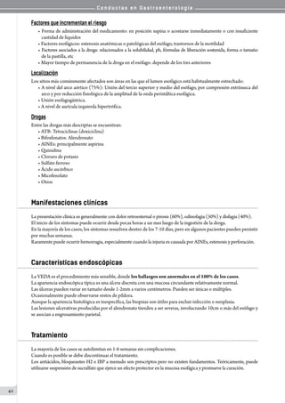C o n d u c t a s e n G a s t r o e n t e r o l o g í a
42
Factores que incrementan el riesgo
• Forma de administración del medicamento: en posición supina o acostarse inmediatamente o con insuficiente
cantidad de líquidos  
• Factores esofágicos: estenosis anatómicas o patológicas del esófago, trastornos de la motilidad
• Factores asociados a la droga: relacionados a la solubilidad, ph, fórmulas de liberación sostenida, forma o tamaño
de la pastilla, etc
• Mayor tiempo de permanencia de la droga en el esófago: depende de los tres anteriores
Localización
Los sitios más comúnmente afectados son áreas en las que el lumen esofágico está habitualmente estrechado:
• A nivel del arco aórtico (75%): Unión del tercio superior y medio del esófago, por compresión extrínseca del
arco y por reducción fisiológica de la amplitud de la onda peristáltica esofágica.
• Unión esofagogástrica.
• A nivel de aurícula izquierda hipertrófica.
Drogas
Entre las drogas más descriptas se encuentran:
• ATB: Tetraciclinas (doxiciclina)
• Bifosfonatos: Alendronato
• AINEs: principalmente aspirina
• Quinidina
• Cloruro de potasio
• Sulfato ferroso
• Ácido ascórbico
• Micofenolato
• Otros
Manifestaciones clínicas
La presentación clínica es generalmente con dolor retroesternal o pirosis (60%), odinofagia (50%) y disfagia (40%).
El inicio de los síntomas puede ocurrir desde pocas horas a un mes luego de la ingestión de la droga.
En la mayoría de los casos, los síntomas resuelven dentro de los 7-10 días, pero en algunos pacientes pueden persistir
por muchas semanas.
Raramente puede ocurrir hemorragia, especialmente cuando la injuria es causada por AINEs, estenosis y perforación.
Características endoscópicas
La VEDA es el procedimiento más sensible, donde los hallazgos son anormales en el 100% de los casos.
La apariencia endoscópica típica es una úlcera discreta con una mucosa circundante relativamente normal.
Las úlceras pueden variar en tamaño desde 1-2mm a varios centímetros. Pueden ser únicas o múltiples.
Ocasionalmente puede observarse restos de píldora.  
Aunque la apariencia histológica es inespecífica, las biopsias son útiles para excluir infección o neoplasia.
Las lesiones ulcerativas producidas por el alendronato tienden a ser severas, involucrando 10cm o más del esófago y
se asocian a engrosamiento parietal.
Tratamiento
La mayoría de los casos se autolimitan en 1-6 semanas sin complicaciones.
Cuando es posible se debe discontinuar el tratamiento.
Los antiácidos, bloqueantes H2 e IBP a menudo son prescriptos pero no existen fundamentos. Teóricamente, puede
utilizarse suspensión de sucralfato que ejerce un efecto protector en la mucosa esofágica y promueve la curación.
 