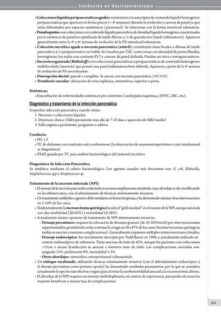 C o n d u c t a s e n G a s t r o e n t e r o l o g í a
421
•Coleccioneslíquidasperipancreaticasagudas:sonlesionescircunscriptasdecontenidolíquidohomogéneo
peripancreaticasqueaparecenenformaprecoz(4ªsemanas)durantelaevoluciónycarecendeparedyaque
están delimitados por espacios anatómicos (pararrenal). Se relacionan con la forma interticial edematosa.
•Pseudoquistes:soncoleccionesconcontenidolíquidopancreático,dedensidadlíquidahomogénea,caracterizadas
por la existencia de pared no epitelizada de tejido fibroso y/o de granulación (tejido inflamatorio). Aparecen
generalmente entre la 4º y 6º semana de evolución de la PA intersticial edematosa.
• Colección necrótica aguda o necrosis pancreática (estéril): constituyen áreas focales o difusas de tejido
pancreático y/o peripancreatico no viable. Se visualiza por TAC como zonas con densidad de partes blandas,
homogéneas (no realza con contraste EV) y carecen de pared definida. Pueden ser intra o extrapancreáticos.
•Necrosisorganizada(Walledoff):soncoleccionespancreáticasoperipancreáticasdecontenidoheterogéneo
multiloculado (necrosis) que poseen una pared inflamatoria bien definida. Aparecen a partir de la 4º semana
de evolución de PA necrotizantes.  
• Disrrupción ductal: parcial o completa. Se asocia con necrosis pancreática (10-31%).
• Trombosis vascular: afectación de vena esplénica, mesentérica superior o porta.
Sistémicas:
• Exacerbación de enfermedades sistémicas pre-existentes (cardiopatía isquémica, EPOC, IRC, etc).
Diagnóstico y tratamiento de la infección pancreática
Sospechar infección pancreática cuando exista:
1. Necrosis o colecciones líquidas
2. Deterioro clínico (SIRS persistente más allá de 7-10 días o aparición de SIRS tardío)
3. Falla orgánica persistente, progresiva o aditiva
Conducta:
• HC x 2
•TCdeabdomenconcontrasteoralyendovenoso(laobservacióndeneumoretroperitoneooaireintralesional
es diagnóstico)
• PAAF guiada por TC para análisis bacteriológico del material necrótico
	
Diagnóstico de Infección Pancreática
Se establece mediante el cultivo bacteriológico. Los agentes causales más frecuentes son: E. coli, Klebsiella,
Staphylococcus spp y Streptococcus sp.
Tratamiento de la necrosis infectada (NPI)
•Elmanejodelanecrosispancreáticainfectadaesuntemaampliamenteestudiado,cuyoabordajeseidomodificando
en los últimos años, con el advenimiento de técnicas mínimamente invasivas.
• Untratamientoantibióticoagresivodebeinstalarseenformatemprana,yhademostradoretrasarotrasintervenciones
en 5-10% de los casos.
•Tradicionalmentelanecrosectomiaquirúrgicahasidoel“goldstandard”enelmanejodelaNPI,aunqueasociada
con alta morbilidad (20-62%) y mortalidad (6-28%).
• Actualmente existen opciones de tratamiento de NPI mínimamente invasivas:
o  Drenajepercutáneo: requiere la colocación de drenajes gruesos (de 10-28 French) por intervencionistas
experimentados,permitiendoevitaroretrasarlacirugíaen20a47%deloscasos(lasintervencionesquirúrgicas
tardíasseasocianamenorescomplicaciones).Generalmenterequierenmúltiplesreintervencionesylavados.
o  Drenaje endoscópico: fue inicialmente descripto por Todd Baron en 1996, y actualmente realizado en
centros endoscópicos de referencia. Tiene una tasa de éxito de 82%, aunque los pacientes con colecciones
15cm o escasa licuefacción se asocian a menores tasas de éxito. Las complicaciones asociadas son:
sangrado 15%, perforación 8%, mortalidad 1-5%.
o  Otros abordajes: retrocólico, retroperitoneal videoasistido.
• Un enfoque escalonado, utilizando técnicas mínimamente invasivas (con el debridamiento endoscópico y
el drenaje percutáneo como primera opción) ha demostrado resultados promisorios, por lo que se considera
actualmentelaopciónmásefectivayseguraparaelevitarlamorbimortalidadasociadalanecrosectomíaabierta.
• El abordaje de la NPI requiere un manejo multidisplinario, en centros de experiencia, para poder alcanzar los
mayores beneficios y menor tasa de complicaciones.
 