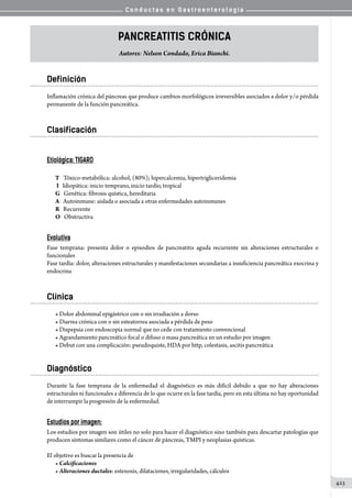 C o n d u c t a s e n G a s t r o e n t e r o l o g í a
423
Pancreatitis Crónica
Autores: Nelson Condado, Erica Bianchi.
Definición
Inflamación crónica del páncreas que produce cambios morfológicos irreversibles asociados a dolor y/o pérdida
permanente de la función pancreática.
Clasificación
Etiológica: TIGARO
T 	  Tóxico-metabólica: alcohol, (80%); hipercalcemia, hipertrigliceridemia
I   Idiopática: inicio temprano, inicio tardío, tropical
G   Genética: fibrosis quística, hereditaria
A   Autoinmune: aislada o asociada a otras enfermedades autoinmunes
R   Recurrente
O   Obstructiva
Evolutiva
Fase temprana: presenta dolor o episodios de pancreatitis aguda recurrente sin alteraciones estructurales o
funcionales
Fase tardía: dolor, alteraciones estructurales y manifestaciones secundarias a insuficiencia pancreática exocrina y
endocrina
Clínica
• Dolor abdominal epigástrico con o sin irradiación a dorso
• Diarrea crónica con o sin esteatorrea asociada a pérdida de peso
• Dispepsia con endoscopia normal que no cede con tratamiento convencional
• Agrandamiento pancreático focal o difuso o masa pancreática en un estudio por imagen
• Debut con una complicación: pseudoquiste, HDA por http, colestasis, ascitis pancreática
Diagnóstico
Durante la fase temprana de la enfermedad el diagnóstico es más difícil debido a que no hay alteraciones
estructurales ni funcionales a diferencia de lo que ocurre en la fase tardía, pero en esta última no hay oportunidad
de interrumpir la progresión de la enfermedad.
Estudios por imagen:
Los estudios por imagen son útiles no solo para hacer el diagnóstico sino también para descartar patologías que
producen síntomas similares como el cáncer de páncreas, TMPI y neoplasias quísticas.
El objetivo es buscar la presencia de
• Calcificaciones
• Alteraciones ductales: estenosis, dilataciones, irregularidades, cálculos
 