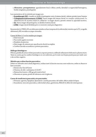 C o n d u c t a s e n G a s t r o e n t e r o l o g í a
424
• Alteraciones parenquimatosas: agrandamiento focal o difuso, atrofia, densidad o ecogenicidad heterogénea,
bordes irregulares, pseudoquistes
Las características de los métodos por imagen son:
• Ecoendoscopía (EE): visualiza en detalle el parénquima como el sistema ductal y además permite tomar biopsias
• Colangiopancreatoresonancia (CPRM): buena imagen del sistema ductal, no visualiza calcificaciones. La
administración de secretina mejora la calidad de  la imagen ductal y permite estimar la capacidad secretora.
• TC: buena imagen del parénquima, no detalla el sistema ductal
• CPRE: imagen ductal detallada pero es raramente usada para diagnostico
Resumiendo,laCPRMyEEsonútilesparaestudiarenfasestempranadelaenfermedad,mientrasquelaTC,ecografía
abdominal y RX son útiles en etapas avanzadas.
Causas de falsos (+) en los estudios por imagen:
• Edad avanzada
• Pancreatitis aguda recurrente
• Neoplasia de páncreas
• Falsa imagen de estenosis por opacificación ductal incompleta
• Cambios ductales secundarios a prótesis pancreática
Hallazgos histológicos:
Fibrosis,perdidadeacinoseislotespancreáticos,taponesproteicos,infiltradoinflamatoriolinfocitarioyplasmocitario.
Tener en cuenta que los cambios histológicos no son uniformes, por lo tanto una biopsia puede pasar por tejido sano
y dar un falso negativo.
Métodos que evalúan función pancreática:
Deben ser utilizados ante la duda diagnostica, evalúan tanto la función exocrina como endocrina, ambas se alteran en
fases avanzadas.
• Esteatocrito, Van de Kamer
• Clearence de alfa 1 antitripsina (CA1AT)
• Elastasa fecal menor a 200 µg/g de materia fecal
• Glucemia en ayunas, prueba de tolerancia oral a la glucosa
Causas de insuficiencia pancreática sin pancreatitis:
• Primarias: agenesia, hipoplasia, lipomatosis o atrofia pancreática del adulto, déficit aislado de lipasa
• Secundarias: resección pancreática, enfermedad celiaca, gastrinoma, Billroth II, déficit de enteroquinasa
 