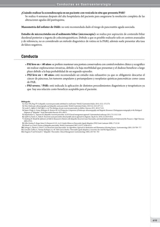 C o n d u c t a s e n G a s t r o e n t e r o l o g í a
429
¿Cuándo realizar la ecoendoscopía en un paciente con vesícula in situ que presenta PAR?
Se realiza 4 semanas después del alta hospitalaria del paciente para asegurarse la resolución completa de las
alteraciones agudas del parénquima.
Manometría del esfínter de Oddi: no está recomendada dado el riesgo de pancreatitis aguda asociada.
Estudio de microcristales en el sedimento biliar (microscopía): se realiza por aspiración de contenido biliar
duodenal posterior a ingesta de colecistoquinéticos. Debido a que es posible realizarlo solo en centros avanzados
y de referencia, no es considerado un método diagnóstico de rutina en la PARI, además suele presentar alta tasa
de falsos negativos.
Conducta
• PAIleveen40años: se prefiere mantener una postura conservadora con control evolutivo clínico y ecográfico
sin realizar exploraciones invasivas, debido a la baja morbilidad que presentan y el dudoso beneficio a largo
plazo debido a la baja probabilidad de un segundo episodio.
• PAI leve en  40 años: está recomendado un estudio más exhaustivo ya que es obligatorio descartar el
cáncer de páncreas, los tumores ampulares y periampulares y neoplasias quísticas pancreáticas como causa
de PAR.
• PAI severa / PAR: está indicada la aplicación de distintos procedimientos diagnósticos y terapéuticos ya
que  hay una relación costo-beneficio aceptable para el paciente.
Bibliografía
   1.Chow WK,Peng YP. Is idiopathic recurrent pancreatitis attributed to small stones? World J Gastrointest Endosc 2013; 5(5): 273-274.
02.Vila J. Endoscopic ultrasonography and idiopathic acute pancreatitis. World J Gastrointest Endosc 2010 16; 2(4):107-111.
03.Lucide V., Alghisi F., Dall Oglio L. et al The ethiology of acute recurrent pancreatitis in children. Pancreas 2011; 40:517-521.
04.Repiso Ortega A, Gomez-Rodrıguez R, Romero M, et al Prospective Comparison of Endoscopic ultrasonography and Magnetic Resonance Cholangiopancreatography in the Etiological
Diagnosis of ‘‘Idiopathic’’ Acute Pancreatitis.Pancreas 2011;40(2)
05.Papachristow G., Topozian M. Idiopathic recurrent pancretitis: an EUS basad management approach. Gatrointestinal endoscopy 2011;73:1155-1158.
06.Sajith K.,Chacko A., Dutta K. Recurrent acute pancreatitis clinical profile and an approach to diagnosis. Dig dis Sci. 2010; 55:3610-3616.
07.Steinberg W. Should the Sphincter of Oddi be Measured in Patients with Idiopathic Recurrent Acute Pancreatitis, and should Sphincterotomy be Performed if the Pressure is High? Pancreas
2003:27(2).
08.Della Giustina F., Roque Sáenz F, Glasinovic R. J.C, et al. Cristales biliares en Pancreatitis Aguda Idiopática (PAI) Gastr Latinoam 2006; 17:52-58.
09.Kihyuk Lee J, Enn R. Review of idiopathic pancreatitis. World J Gastroenterol 2007;13(47): 6296-6313.
10.Somogyi L, Martin S, Ulrich C et al Recurrent Acute Pancreatitis: An Algorithmic Approach to Identication and Elimination of Inciting Factors. Gastroenterology 2001;120:708–717.
11.González Galilea A,. Naranjo Rodríguez A y M. Valle García Sánchez. Pancreatitis aguda idiopática y recurrente. Rev And Pat Digest,2002;25
12.Draganov P and Forsmark C “Idiopathic” Pancreatitis. Clinical Management. Gastroenterology 2005;128:756–763
 