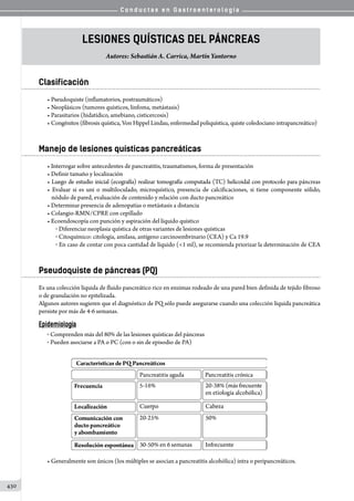 C o n d u c t a s e n G a s t r o e n t e r o l o g í a
430
Lesiones quísticas del páncreas
Autores: Sebastián A. Carrica, Martín Yantorno
Clasificación
• Pseudoquiste (inflamatorios, postraumáticos)
• Neoplásicos (tumores quísticos, linfoma, metástasis)
• Parasitarios (hidatídico, amebiano, cisticercosis)
• Congénitos (fibrosis quística, Von Hippel Lindau, enfermedad poliquística, quiste coledociano intrapancreático)
Manejo de lesiones quísticas pancreáticas
• Interrogar sobre antecedentes de pancreatitis, traumatismos, forma de presentación
• Definir tamaño y localización
• Luego de estudio inicial (ecografía) realizar tomografía computada (TC) helicoidal con protocolo para páncreas
• Evaluar si es uni o multiloculado, microquístico, presencia de calcificaciones, si tiene componente sólido,
nódulo de pared, evaluación de contenido y relación con ducto pancreático
• Determinar presencia de adenopatías o metástasis a distancia
• Colangio-RMN/CPRE con cepillado
• Ecoendoscopía con punción y aspiración del líquido quístico
o  Diferenciar neoplasia quística de otras variantes de lesiones quísticas
o  Citoquímico: citología, amilasa, antígeno carcinoembrinario (CEA) y Ca 19.9
o  En caso de contar con poca cantidad de líquido (1 ml), se recomienda priorizar la determinación de CEA
Pseudoquiste de páncreas (PQ)
Es una colección líquida de fluido pancreático rico en enzimas rodeado de una pared bien definida de tejido fibroso
o de granulación no epitelizada.
Algunos autores sugieren que el diagnóstico de PQ sólo puede asegurarse cuando una colección líquida pancreática
persiste por más de 4-6 semanas.
Epidemiología
o  Comprenden más del 80% de las lesiones quísticas del páncreas
o  Pueden asociarse a PA o PC (con o sin de episodio de PA)
• Generalmente son únicos (los múltiples se asocian a pancreatitis alcohólica) intra o peripancreáticos.
 