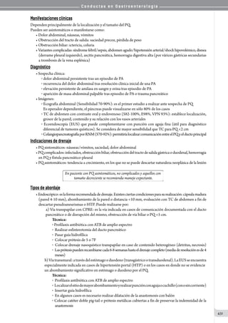 C o n d u c t a s e n G a s t r o e n t e r o l o g í a
431
Manifestaciones clínicas
Dependen principalmente de la localización y el tamaño del PQ.
Pueden ser asintomáticos o manifestarse como:
• Dolor abdominal, náuseas, vómitos
• Obstrucción del tracto de salida: saciedad precoz, pérdida de peso
• Obstrucción biliar: ictericia, coluria
• Variantescomplicadas:síndromefebril/sepsis,abdomenagudo/hipotensiónarterial/shockhipovolémico,disnea
(derrame pleural izquierdo), ascitis pancreática, hemorragia digestiva alta (por várices gástricas secundarias
a trombosis de la vena esplénica)
Diagnóstico
• Sospecha clínica:
o  dolor abdominal persistente tras un episodio de PA
o  recurrencia del dolor abdominal tras resolución clínica inicial de una PA
o  elevación persistente de amilasa en sangre y orina tras episodio de PA
o  aparición de masa abdominal palpable tras episodio de PA o trauma pancreático
• Imágenes:
o  Ecografía abdominal (Sensibilidad 70-90%): es el primer estudio a realizar ante sospecha de PQ
Es operador dependiente, el páncreas puede visualizarse en sólo 80% de los casos
o  TC de abdomen con contraste oral y endovenoso (S82-100%, E98%, VPN 93%): establece localización,
grosor de la pared, contenido y su relación con los vasos arteriales
o  Ecoendoscopía (EUS) que puede complementarse con punción con aguja fina (útil para diagnóstico
diferencial de tumores quísticos). Se considera de mayor sensibilidad que TC para PQ 2 cm
o  ColangiopancreatografíaporRNM(S70-92%):permitiríalocalizarcomunicaciónentreelPQyelductoprincipal
Indicaciones de drenaje
• PQ sintomáticos: náuseas/vómitos, saciedad, dolor abdominal
•PQcomplicados:infectados,obstrucciónbiliar,obstruccióndeltractodesalidagástricaoduodenal,hemorragia
en PQ y fístula pancreático-pleural
• PQ asintomáticos: tendencia a crecimiento, en los que no se puede descartar naturaleza neoplásica de la lesión
Tipos de abordaje
•Endoscópico:eslaformarecomendadadedrenaje.Existenciertascondicionesparasurealización:cápsulamadura
(pared 4-10 mm), abombamiento de la pared o distancia 10 mm, evaluación con TC de abdomen a fin de
descartar pseudoaneurismas o HTP. Puede realizarse por:
     a) Vía transpapilar con CPRE: es la vía indicada en casos de comunicación documentada con el ducto
   pancreático o de disrupción del mismo, obstrucción de vía biliar o PQ 5 cm.
Técnica:
o Profilaxis antibiótica con ATB de amplio espectro
o  Realizar esfinterotomía del ducto pancreático
o  Pasar guía hidrofílica
o  Colocar prótesis de 5 o 7F
o  Colocar drenaje nasoquístico transpapilar en caso de contenido heterogéneo (detritus, necrosis)
o  Lasprótesispuedenrecambiarsecada6-8semanashastaeldrenajecompleto(mediaderesoluciónesde4
    meses)
      b)Víatransmural:atravésdelestómagooduodeno(transgástricootransduodenal).LaEUSseencuentra
    especialmente indicada en casos de hipertensión portal (HTP) o en los casos en donde no se evidencie
    un abombamiento significativo en estómago o duodeno por el PQ.
Técnica:
o  Profilaxis antibiótica con ATB de amplio espectro
o    Localizarelsitiodemayorabombamientoyrealizarpunciónconagujaocuchillo(conosincorriente)
o  Insertar guía hidrofílica
o  En algunos casos es necesario realizar dilatación de la anastomosis con balón
o Colocar catéter doble pig-tail o prótesis metálicas cubiertas a fin de preservar la indemnidad de la
    anastomosis
 