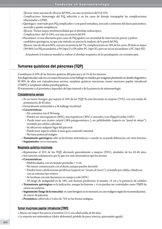 C o n d u c t a s e n G a s t r o e n t e r o l o g í a
432
Eficacia: tiene una tasa de eficacia del 94%, con una recurrencia del 9 al 15%.
Complicaciones: hemorragia del PQ, infección y en los casos de drenaje transpapilar las complicaciones
relacionadas a CPRE.
• Quirúrgico: reservado para PQ complicados o con pared inmadura, asociado a estenosis del ducto pancreático,
asociado a quistes neoplásicos.
Eficacia: Tienen mayor morbimortalidad que el abordaje endoscópico.
Complicaciones: del 15-24%, con una recurrencia del 6%.
• Percutáneo: es una alternativa para casos de PQ agudos con necesidad de intervención precoz y pobres
candidatos quirúrgicos, ya que este método no precisa la madurez de la pared del PQ.
Eficacia: tasa de eficacia 84%, con una recurrencia del 7%, complicaciones en 18% de los casos. El éxito es mayor
(94-96%) en PQ secundarios a PA (tipo I) y PA sobre PC (tipo II), pero no así en secundarios a PC (tipo III).
Actualmente la tendencia mundial es realizar el abordaje terapéutico de los pseudoquistes con ecoendoscopía.
Tumores quísticos del páncreas (TQP)
Constituyen el 10% de las lesiones quísticas del páncreas y el 1% de los tumores.
Sondiagnosticadascadavezconmayorfrecuenciacomohallazgoenestudiosporimágenesplanteandoundesafíodiagnóstico.
El 90% de ellos son cistoadenomas serosos, neoplasia quísticas mucinosas, tumor mucinoso papilar intraductal
(TMPI) y neoplasias sólidas pseudopapilares.
El tratamiento y el pronóstico dependen del tipo tumoral y de la presencia de sintomatología.
Cistoadenoma seroso
• Es un tumor benigno que supone el 16% de los TQP. Es más frecuente en mujeres (75%), con una media de
presentación de 62 años
• Generalmente asintomático y de hallazgo incidental
• Características:
o  No comunica con el Wirsung
o  Pueden ser microquísticos (60%), macroquísticos (30%) o asociado a von Hippel-Lindau (10%)
o  Puede tener una cicatriz central (38%-patognomónico-), ser polilobulado (aspecto en “panal de abejas”),
revestido por células cuboideas
o  Se ubican en cualquier lugar del páncreas
o  Puede tener aspecto sólido si tiene gran contenido estromal
o  No tiene potencial maligno
• Tratamiento quirúrgico: sólo en las formas sintomáticas o cuando no se puede diferenciar con otras lesiones.
• Seguimiento: no es necesario.
Neoplasia quística mucinosa
• Representan el 25% de los TQP, afectando generalmente a mujeres (95%), alrededor de los 45-48 años.
• Son tumores voluminosos, por lo que son más sintomáticos que los serosos
• Características:
o  Multiloculados, con un tamaño promedio  5 cm
o  No tienen comunicación con el ducto, aunque pueden desviarlo
o  Pueden tener calcificaciones periféricas (aspecto en “cáscara de huevo”), revestido por células cilíndricas,
con un estroma tipo ovárico
o  Se localizan con más frecuencia en cuerpo y cola (95%)
o  El riesgo de malignidad es de 18%, son factores predictores el tamaño 4 cm y la presencia de nódulos
• Tratamiento quirúrgico: es la indicación, aunque las lesiones  4 cm pueden ser controlados como TMPI de
ramos secundarios.
• Seguimiento(luegodelaresección):escasosbenignosnoesnecesario,encasomalignossegúnlasrecomendaciones.
de cáncer de páncreas.
• Pronóstico: sobrevida a 5 años de 72% en las formas malignas.
Tumor mucinoso papilar intraductal (TMPI)
• Afecta con mayor frecuencia a hombres (3:1) con edad media de 66 años.
• La mayoría son sintomáticos (dolor abdominal, pérdida de peso, ictericia, pancreatitis aguda)
 