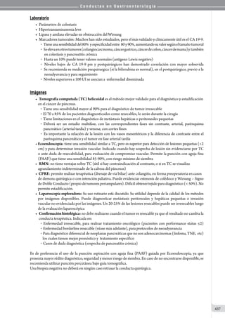 C o n d u c t a s e n G a s t r o e n t e r o l o g í a
437
Laboratorio
•	 Parámetros de colestasis
•	 Hipertransaminasemia leve
•	 Lipasa y amilasa elevadas en obstrucción del Wirsung
•	 Marcadores tumorales: Muchos han sido estudiados, pero el más validado y clínicamente útil es el CA 19-9.
o     Tieneunasensibilidaddel80%  yespecificidadentre  80y90%,aumentandosuvalorsegúneltamañotumoral
o         Seelevaenotrostumores(colangiocarcinoma,cáncergastrico,cáncerdecolon,cáncerdemama)y  también  
  en colestasis y pancreatitis crónica
o     Hasta un 10% puede tener valores normales (antígeno Lewis negativo)
o    Niveles bajos de CA 19-9 pre y postquirúrgicos han demostrado correlación con mayor sobrevida
o    Se recomienda su medición prequirurgica (si la bilirrubina es normal), en el postquirúrgico, previo a la
  neoadyuvancia y para seguimiento
o    Niveles superiores a 100 UI se asocian a  enfermedad diseminada
Imágenes
•	 Tomografía computada (TC) helicoidal es el método mejor validado para el diagnóstico y estadificación
en el cáncer de páncreas.
o   Tiene una sensibilidad mayor al 90% para el diagnóstico de tumor irresecable
o   El 70 a 85% de los pacientes diagnosticados como resecables, lo serán durante la cirugía
o   Tiene limitaciones en el diagnóstico de metástasis hepáticas o peritoneales pequeñas
o   Deberá ser un estudio multifase, con las correspondientes fases sin contraste, arterial, parénquima
pancreático (arterial tardia) y venosa; con cortes finos
o   Es importante la relación de la lesión con los vasos mesentéricos y la diferencia de contraste entre el
parénquima pancreático y el tumor en fase arterial tardía
• Ecoendoscopía: tiene una sensibilidad similar a TC, pero es superior para detección de lesiones pequeñas (2
cm) y para determinar invasión vascular. Indicada cuando hay sospecha de lesión sin evidenciarse por TC
o ante duda de resecabilidad, para evaluación de compromiso vascular. Permite la punción con aguja fina
(PAAF) que tiene una sensibilidad 85-90%, con riesgo mínimo de siembra
•	 RMN: no tiene ventajas sobre TC (útil si hay contraindicación al contraste, o si en TC se visualiza
agrandamiento indeterminado de la cabeza del páncreas)
• CPRE: permite realizar terapéutica (drenaje de vía biliar) ante colangitis, en forma preoperatoria en casos
de demora quirúrgica o con intención paliativa. Puede evidenciar estenosis de colédoco y Wirsung – Signo
de Doble Conducto (propio de tumores periampulares). Difícil obtener tejido para diagnóstico ( 50%). No
permite estadificación.
•	 Laparoscopía exploradora: Su uso rutinario está discutido. Su utilidad depende de la calidad de los métodos
por imágenes disponibles. Puede diagnosticar metástasis peritoneales y hepáticas pequeñas o invasión
vascular no evidenciada por las imágenes. Un 20-25% de las lesiones resecables puede ser irresecables luego
de la evaluación laparoscópica
•	 Confirmaciónhistológica: no debe realizarse cuando el tumor es resecable ya que el resultado no cambia la
conducta terapéutica. Indicada en:
o  Enfermedad irresecable, para realizar tratamiento oncológico (pacientes con performance status ≤2)
o   Enfermedad borderline resecable (véase más adelante), para protocolos de neoadyuvancia
o   Para diagnóstico diferencial de neoplasias pancreáticas que no son adenocarcinomas (linfoma, TNE,  etc)
los cuales tienen mejor pronóstico y  tratamiento específico
o   Casos de duda diagnóstica (sospecha de pancreatitis crónica)
Es de preferencia el uso de la punción aspiración con aguja fina (PAAF) guiada por Ecoendoscopía, ya que
presenta mayor rédito diagnóstico, seguridad y menor riesgo de siembra. En caso de no encontrarse disponible, se
recomienda utilizar punción percutánea bajo guía tomográfica.
Una biopsia negativa no deberá en ningún caso retrasar la conducta quirúrgica.
 