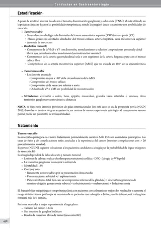 C o n d u c t a s e n G a s t r o e n t e r o l o g í a
438
Estadificación
A pesar de existir el sistema basado en el tamaño, diseminación ganglionar y a distancia (TNM), el más utilizado en
la práctica clínica se basa en las posibilidades terapéuticas, siendo la cirugía el único tratamiento con posibilidades de
curación.
•	 Tumor resecable
o   Sin evidencia radiológica de distorsión de la vena mesentérica superior (VMS) o vena porta (VP)
o   Planos grasos no afectados alrededor del tronco celíaco, arteria hepática, vena mesentérica superior
o   Ausencia de metástasis
•	 Borderline resecable
o   Compromiso de la VMS o VP con distorsión, estrechamiento u oclusión con porciones proximal y distal
libres, que permitan realizar anastomosis (reconstrucción vascular)
o  Compromiso de la arteria gastroduodenal sola o con segmento de la arteria hepática pero con el tronco
celíaco libre
o   Compromiso de la arteria mesentérica superior (AMS) que no exceda en 180° de su circunferencia
•	 Tumor irresecable
o   Localmente avanzado
- Compromiso mayor a 180° de la circunferencia de la AMS
- Compromiso del tronco celíaco
- Compromiso de la vena cava inferior o aorta
- Oclusión de VP o VMS sin posibilidad de reconstrucción
•	 Metastásico: extensión a colon, bazo, epiplón, mesocolon, grandes vasos arteriales o venosos, otros
territorios ganglionares o metástasis a distancia
NOTA: si bien estos criterios provienen de guías internacionales (en este caso se usa la propuesta por la NCCN
2013) basadas en centros de gran experiencia, en centros de menor experiencia quirúrgica el compromiso venoso
parcial puede ser parámetro de irresecabiliadad.
Tratamiento
Tumor resecable
La resección quirúrgica es el único tratamiento potencialmente curativo. Sólo 15% son candidatos quirúrgicos. Las
tasas de éxito y de complicaciones están asociadas a la experiencia del centro (menores compliaciones con  20
procedimientos anuales).
Expertos (NCCN) sugieren seleccionar a los pacientes candidatos a cirugía por la probabilidad de lograr márgenes
de resección R0
La cirugía dependerá de la localización y tamaño tumoral
•	 Lesiones de cabeza: realizar duodenopancreatectomía cefálica –DPC- (cirugía de Whipple)
•	 La resección ganglionar no mejora la sobrevida
•	 Mortalidad 1-3%
•	 Cuerpo y cola:
o   Raramente son resecables por su presentación clínica tardía
o   Pancreatectomía subtotal +/- esplenectomía
o   Pancreatectomía total  (en caso de compromiso extenso de la glándula) + resección segmentaria de
intestino delgado, gastrectomía subtotal + colecistectomía + esplenectomía + linfadenectomia
El drenaje biliar prequirúrgico con prótesis plástica en pacientes con colestasis no mejora los resultados y aumenta el
riesgo de infecciones, por lo que se recomienda en pacientes con colangitis o fiebre, prurito intenso, o si la cirugía se
retrasará más de 1 semana.
Factores asociados a mejor supervivencia a largo plazo:
•	 Tamaño del tumor  3 cm
•	 Sin  invasión de ganglios linfáticos
•	 Bordes de resección libres de tumor (resección R0)
 