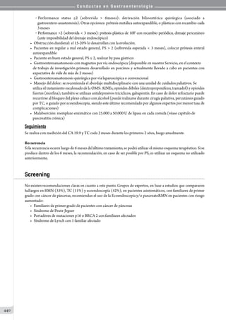 C o n d u c t a s e n G a s t r o e n t e r o l o g í a
440
o Performance status ≤2 (sobrevida  6meses): derivación bilioentérica quirúrgica (asociado a
gastroentero-anastomosis). Otras opciones: prótesis metálica autoexpandible, o plásticas con recambio cada
3 meses
o  Performance 2 (sobrevida  3 meses): prótesis plástica de 10F con recambio periódico, drenaje percutáneo
(ante imposibilidad del drenaje endoscópico)
•	 Obstrucción duodenal: el 15-20% lo desarrollan con la evolución.
•	 Pacientes en regular a mal estado general, PS  2 (sobrevida esperada  3 meses), colocar prótesis enteral
autoexpandible
•	 Paciente en buen estado general, PS ≤ 2, realizar by pass gástrico:
•	 Gastroenteroanastomosis con magnetos por vía endoscópica (disponible en nuestro Servicio, en el contexto
de trabajo de investigación primero desarrollado en porcinos y actualmente llevado a cabo en pacientes con
expectativa de vida de más de 2 meses)
•	 Gastroenteroanastomosis quirúrgica por vía laparoscópica o convencional
•	 Manejo del dolor: se recomienda el abordaje multidisciplinario con una unidad de cuidados paliativos. Se
utiliza el tratamiento escalonado de la OMS: AINEs, opioides débiles (dextropropoxifeno, tramadol) y opioides
fuertes (morfina); también se utilizan antidepresivos tricíclicos, gabapentín. En caso de dolor refractario puede
recurrirse al bloqueo del plexo celíaco con alcohol (puede realizarse durante cirugía paliativa, percutáneo guiado
por TC, o guiado por ecoendoscopía, siendo este último recomendado por algunos expertos por menor tasa de
complicaciones)
•	 Malabsorción: reemplazo enzimático con 25.000 a 50.000 U de lipasa en cada comida (véase capítulo de
pancreatitis crónica)
Seguimiento
Se realiza con medición del CA 19.9 y TC cada 3 meses durante los primeros 2 años, luego anualmente.
Recurrencia
Si la recurrencia ocurre luego de 6 meses del último tratamiento, se podrá utilizar el mismo esquema terapéutico. Si se
produce dentro de los 6 meses, la recomendación, en caso de ser posible por PS, es utilizar un esquema no utilizado
anteriormente.
Screening
No existen recomendaciones claras en cuanto a este punto. Grupos de expertos, en base a estudios que compararon
hallazgos en RMN (33%), TC (11%) y ecoendoscopía (42%), en pacientes asintomáticos, con familiares de primer
grado con cáncer de páncreas, recomiendan el uso de la Ecoendoscopía y/o pancreatoRMN en pacientes con riesgo
aumentado:
•	 Familiares de primer grado de pacientes con cáncer de páncreas
•	 Sindrome de Peutz-Jeguer
•	 Portadores de mutaciones p16 o BRCA 2 con familiares afectados
•	 Síndrome de Lynch con 1 familiar afectado
 