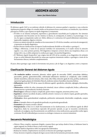 C o n d u c t a s e n G a s t r o e n t e r o l o g í a
442
Abdomen Agudo
Autor: José María Saleme
Introducción
El abdomen agudo (AA) es un síndrome referido al abdomen de comienzo gradual o repentino y cuya evolución
rápidamente progresiva obliga a la consulta médica en las primeras horas consecutivas a su instalación, cuyo síntoma
principal es el dolor, y que requiere un rápido diagnóstico y tratamiento.
• El dolor es un síntoma excluyente, espontáneo y generalmente exacerbado por la palpación. Sus síntomas
acompañantes más frecuentes son los vómitos, la diarrea, la constipación, la melena y la proctorragia. A su
vez, los signos acompañantes suelen ser: fiebre, defensa y/o contractura de la pared abdominal, meteorismo,
taquicardia, taquipnea, oliguria e ictericia.
• Genera un número elevado de consultas en los nosocomios (5-15% de las consultas a servicios de emergencia),
y representa un desafío diagnóstico.
• Existen diversas clasificaciones al respecto (tradicionalmente dividido en AA médico o quirúrgico).
• Obliga a diferenciar, a través de un ejercicio metódico de razonamiento, si el cuadro merece la atención
urgente o no, como primera premisa. Del diagnóstico temprano correcto deriva una terapéutica eficaz y en
tiempo útil, o sea, se debe anteponer la conducta por seguir a la exactitud diagnóstica.
• El “Abdomen Agudo Inespecífico”, que origina más del 53% de las consultas, es un diagnóstico de exclusión
al que se arriba habiendo descartado las causas que requieran tratamiento médico o quirúrgico a través de las
herramientas clínicas y métodos complementarios.
El juicio clínico-quirúrgico sigue siendo la herramienta más precisa a fin de llegar a un diagnóstico certero y temprano.
Clasificación General del Abdomen Agudo
• De resolución médica: neumonía, pleuresía, infarto agudo de miocardio (IAM), cetoacidosis diabética,
pancreatitis, gastritis, gastroenterocolitis, enfermedad inflamatoria intestinal no complicada, colon irritable,
adenitis mesentérica, infección urinaria, cólico renal, cólico biliar, retención aguda de orina, porfiria, insuficiencia
suprarrenal aguda, púrpura de Schönlein-Henoch, síndrome urémico hemolítico, leucemia-linfoma
• Inflamatorio: (más del 72% de las causas de abdomen agudo): apendicitis, colecistits, salpingitis, diverticulitis,
pancreatitis
• Obstructivo: vóvlulo de colon, intususpección intestinal, cáncer colónico complicado, bridas y adherencias
postoperatorias o postrradiación, fecaloma, bezoares
• Hemorrágico: embarazo ectópico complicado, quiste ovárico sangrante, aneurisma aórtico roto.
• Isquémico: oclusivo (accidente de placa, embolia arterial o venosa) y no oclusivo (sepsis, grandes quemados,
bajo volumen minuto)
• Perforativo: úlcera gastroduodenal complicada, perforación instrumental, diverticulitis complicada, cuerpos
extraños
• Mixto: el ejemplo clásico es la apendicitis perforada con peritonitis generalizada
• Traumático: por trauma cerrado o abierto
• Postoperatorio: si bien no es citado frecuentemente en las clasificaciones, es un abdomen agudo de difícil
diagnóstico, dadas las características especiales del paciente operado, ya que se encuentra convaleciente,
medicado con analgesia, muy frecuentemente con antibióticos y otras medicaciones, que pueden ocultar signos
y síntomas. De ahí la dificultad para reconocer su etiología e instaurar un correcto tratamiento
Secuencia Metodológica
• Historia Clínica completa: anamnesis dirigida y examen físico que incluya desde el tórax, el abdomen hasta la
región inguinal, sin olvidar el dorso, y tacto rectal y vaginal.
• Formular hipótesis diagnósticas sobre una agrupación sindromática
• Realizar los métodos complementarios necesarios en función de la patología sospechada
• Tomar decisiones terapéuticas después de lograr asociar todas las herramientas previamente citadas
 