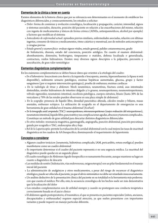 C o n d u c t a s e n G a s t r o e n t e r o l o g í a
443
Elementos de la clínica a tener en cuenta
Existen elementos de la historia clínica que por su relevancia son determinantes en el momento de establecer los
diagnósticos diferenciales, y consecuentemente, los estudios a solicitar:
• Dolor: forma de comienzo y evolución cronológica, localización y propagación, carácter, intensidad, signos
y síntomas asociados, duración, posición del paciente en relación a las exacerbaciones del mismo, relación
con ingesta de medicamentos y tóxicos de forma crónica (AINEs, antiespasmódicos, alcohol por ejemplo)
y factores que modifican el síntoma
• Antecedentes de enfermedad actual: episodios previos similares, enfermedades asociadas, relación con últimas
ingestas, consumo de tóxicos y medicamentos, ritmo catártico y menstrual, uso de métodos anticonceptivos
y cirugías previas
• Estado general y examen físico: evaluar signos vitales, estado general, palidez cutaneomucosa, grado
de hidratación, diuresis, estado del conciencia, posición antálgica. En cuanto al examen abdominal:
abombamiento, distensión, borborigmo, timpanismo o matidez, defensa localizada o generalizada,
contractura, ruidos hidroaéreos. Existen muy diversos signos descriptos a la palpación, percusión y
auscultación, de gran valor semiológico
Elementos diagnósticos complementarios
En los exámenes complementarios se deben buscar datos que orienten a la etiología del cuadro:
• En el laboratorio: leucocitosis con desvío a la izquierda o leucopenia, anemia, hiperamilasemia (o lipasa si está
disponible), sedimento urinario patológico, enzimas hepáticas aumentadas, glucosa, grupo y factor
sanguíneos (por si requiere intervención quirúrgica), prueba de embarazo, enzimas cardíacas
• En la radiología de tórax y abdomen: block neumónico, neumotórax, fractura costal, asas intestinales
distendidas, niveles hidroaéreos de intestino delgado y/o grueso, neumoperitoneo, neumoretroperitoneo,
vólvulo sigmoideo, neumatosis intestinal, escoliosis patológica, cuerpos extraños, litiasis (hasta 30% de las
vesiculares y 70% de las renales pueden observarse en una placa simple de abdomen)
• En la ecografía: presencia de líquido libre, densidad pancreática alterada, cálculos renales y biliares, masas
anexiales, embarazo ectópico. La utilización de ecografía en el departamento de emergencias es una
herramienta de gran utilidad en el trauma abdominal (EcoFast)
• Enlatomografíaaxialcomputada(TAC):neumoperitoneo,retroneumoperitoneo(mejorevaluacióndelretroperitoneo),
neumatosisintestinal,líquidolibre,pancreatitisysuscomplicacionesagudas,abscesosytumorescomplicados.
Constituye un método de gran utilidad para descartar distintos diagnósticos diferenciales
• En otros métodos: resonancia magnética, gammagrafía, angiografía, punción abdominal, punción percutánea
guiada por ecografía o TAC, endoscopías alta y baja
• Rol de la Laparoscopía: permite la evaluación de la cavidad abdominal con lo cual mejora las tasas de exactitud
diagnóstica en los cuadros de AA Inespecífico, disminuyendo el requerimiento de laparotomía
Conceptos a considerar
• Algunos cuadros torácicos (neumonía, hidrotórax complicado, IAM, pericarditis, rotura esofágica) pueden
manifestarse como un cuadro abdominal
• Es importante determinar si el cuadro del paciente representa o no una urgencia médica. La exactitud del
diagnóstico puede quedar en un segundo plano
•ElcuadronosológicodeAbdomenAgudoInespecíficoessumamentefrecuente,aunquemantienesulugaren
cuanto a diagnóstico de descarte
•Lasmedidasdesostén(hidratación,víasendovenosas,oxigenoterapia)sonunpilarfundamentalenelmanejo
inicial del paciente
• La administración de analgésicos y otros medicamentos, a pesar del riesgo de oscurecer el diagnóstico
etiológico,puedeserofrecidaalpaciente,yaqueelaliviosintomáticonodebeserretardadoinnecesariamente.
• Un análisis deductivo de la presentación clínica del paciente en su totalidad es la herramienta más poderosa
con que cuenta el médico. Por ello, esto, la secuencia cronológica de los hechos suele ser más demostrativa
que la localización del dolor
• Los estudios complementarios son de utilidad siempre y cuando no posterguen una conducta terapéutica
correctamente basada en el juicio clínico
• El abdomen agudo postoperatorio, el traumático, el que se presenta en pacientes especiales (niños, ancianos,
discapacitados y embarazadas) requiere especial atención, ya que suelen presentarse con importantes
variantes y puede requerir un manejo particular diferente.
 