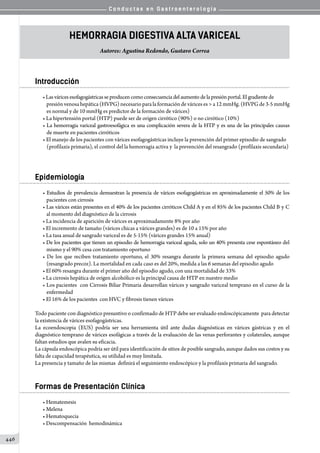 C o n d u c t a s e n G a s t r o e n t e r o l o g í a
446
Hemorragia Digestiva Alta Variceal
Autores: Agustina Redondo, Gustavo Correa
Introducción
•Lasváricesesofagogástricasseproducencomo consecuencia del aumento de la presión portal. El gradiente de
presión venosa hepática (HVPG) necesario para la formación de várices es  a 12 mmHg. (HVPG de 3-5 mmHg
es normal y de 10 mmHg es predictor de la formación de várices)
• La hipertensión portal (HTP) puede ser de origen cirrótico (90%) o no cirrótico (10%)
• La hemorragia variceal gastroesofágica es una complicación severa de la HTP y es una de las principales causas
de muerte en pacientes cirróticos
• El manejo de los pacientes con várices esofagogástricas incluye la prevención del primer episodio de sangrado
(profilaxis primaria), el control del la hemorragia activa y  la prevención del resangrado (profilaxis secundaria)
Epidemiología
• Estudios de prevalencia demuestran la presencia de várices esofagogástricas en aproximadamente el 50% de los
pacientes con cirrosis
• Las várices están presentes en el 40% de los pacientes cirróticos Child A y en el 85% de los pacientes Child B y C
al momento del diagnóstico de la cirrosis
• La incidencia de aparición de várices es aproximadamente 8% por año
• El incremento de tamaño (várices chicas a várices grandes) es de 10 a 15% por año
• La tasa anual de sangrado variceal es de 5-15% (várices grandes 15% anual)
• De los pacientes que tienen un episodio de hemorragia variceal aguda, solo un 40% presenta cese espontáneo del
mismo y el 90% cesa con tratamiento oportuno
• De los que reciben tratamiento oportuno, el 30% resangra durante la primera semana del episodio agudo
(resangrado precoz). La mortalidad en cada caso es del 20%, medida a las 6 semanas del episodio agudo
• El 60% resangra durante el primer año del episodio agudo, con una mortalidad de 33%
• La cirrosis hepática de origen alcohólico es la principal causa de HTP en nuestro medio
• Los pacientes  con Cirrosis Biliar Primaria desarrollan várices y sangrado variceal temprano en el curso de la
enfermedad
• El 16% de los pacientes  con HVC y fibrosis tienen várices
Todo paciente con diagnóstico presuntivo o confirmado de HTP debe ser evaluado endoscópicamente  para detectar
la existencia de várices esofagogástricas.
La ecoendoscopia (EUS) podría ser una herramienta útil ante dudas diagnósticas en várices gástricas y en el
diagnóstico temprano de várices esofágicas a través de la evaluación de las venas perforantes y colaterales, aunque
faltan estudios que avalen su eficacia.
La cápsula endoscópica podría ser útil para identificación de sitios de posible sangrado, aunque dados sus costos y su
falta de capacidad terapéutica, su utilidad es muy limitada.
La presencia y tamaño de las mismas  definirá el seguimiento endoscópico y la profilaxis primaria del sangrado.
Formas de Presentación Clínica
• Hematemesis
• Melena
• Hematoquecia
• Descompensación  hemodinámica
 