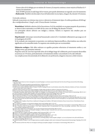 C o n d u c t a s e n G a s t r o e n t e r o l o g í a
45
Genera alivio de la disfagia por un mínimo de 4 meses y la mayoría comienza a tener mejoría al finalizar la 1º
semana de tratamiento.
Entre50-60%presentarecaídaluegodelos4meses,peropuedeadministraseunsegundocursodetratamiento.
• Budesonida: También está descripto el uso de budesonida viscosa tópica, 2mg por día, durante 4-6 semanas.
Corticoides sistémicos
Indicado en pacientes con síntomas muy severos o refractarios al tratamiento tópico. Se utiliza prednisona 40-60 mg/
día o metilprednisolona 1.5mg/k, cada 12 horas durante 4 semanas.
Montelukast: Inhibidor selectivo de los leucotrienos. Se lo ha estudiado en un grupo pequeño de pacientes y
se observó alivio sintomático en el 88% de los casos con 20-40mg/día durante 14 meses.
Los principales efectos adversos son mialgias y náuseas. Todavía se requieren más estudios para ser
recomendado.
Mepolizumab: Anticuerpo monoclonal humanizado contra la IL-5 (mediador inflamatorio que juega un rol
en la patogenia de la EE).
Se ha evaluado este tratamiento en pacientes con síndromes hipereosinofílicos, observándose una reducción
significativa en la eosinofilia tisular. Se requieren más estudios para ser recomendado.
Dilatación esofágica: Sólo debe realizarse en aquellos pacientes refractarios al tratamiento médico y con
disfagia severa, que presentan estenosis.
Pequeñas series de casos han reportado alivio de la disfagia luego de la dilatación, pero la mayoría desarrollan
recurrencia en 3-8 meses, particularmente si el tratamiento médico concomitante no ha sido utilizado.
Las complicaciones documentadas de la dilatación son perforación, desgarros mucosos y dolor torácico.
Bibliografía:
1.Jan Weile, Benjamin Streeck et al. Severe Cytomegalovirus-Associated Esophagitis in an Immunocompetent Patient after Short-Term Steroid Therapy. Journal of Clinical Microbiology,
2009, 3031–3033.
2.Mark Jacobson. AIDS-related cytomegalovirus gastrointestinal disease. UpToDate versión 17.3
3.Draganov Peter. Eosinofilic Esophagitis. World Journal Gastroenterology. 2009; 15:7-10
4. David J. Kearney, George B. McDonald. Feldman: Sleisenger & Fordtran’s Esophageal Disorders Caused by Infection, Systemic Illness, Medications, Radiation, and Trauma. Gastrointestinal
and Liver Disease, 9th ed. (2010), Chapter 34.
5.Eduardo Canalejo, Fernando García Duran. Herpes Esophagitis in Healthy Adults and Adolescents. Medicine & Volume2010; 89, Number 4.
6.Hierry Genereau, Olivier Lortholary. Herpes Simplex Esophagitis in Patients with AIDS: Report of 34 Cases. Clinical Infectious Diseases 1996;22:926-31
7. Ambunathan Ramanathan, Majed Rammouni, Herpes Simplex Virus Esophagitis in the Immunocompetent Host: An Overview. The American Journal of Gastroenterology 2000; 95, No. 9
8.S. Kato, R. Yamamoto, et al Herpes simplex esophagitis in the immunocompetent host. Diseases of the Esophagus 2005; 18, 340–344.
9.Tomoki Bando,Mitsunobu Matsushita, et al Herpes simplex esophagitis in the elderly. Digestive Endoscopy 2009 21, 205–207
10.J. A. Underwood, J. W. Williams, R. F. Keate.Clinical ﬁndings and risk factors for Candida esophagitis in outpatients. Diseases of the Esophagus (2003) 16, 66–69
11.DimasAlexandreKliemann,AlessandroComarúPasqualotto,etalCandidaesophagitis:speciesdistributionandriskfactorsforinfection.Rev.Inst.Med.Trop.S.Paulo2008,50(5):261-263.
12.Ana Luiza Werneck-Silva, Ivete Bedin Prado Role of upper endoscopy in diagnosing opportunistic infections in human immunodeficiency virus-infected patients. World J Gastroenterol 2009;
15(9): 1050-1056
13.G. Pappas, Carol A. Kauffman, Clinical Practice Guidelines for the Management of Candidiasis: 2009 Update by the Infectious Diseases Society of America. Clinical Infectious Diseases
2009; 48:503–35
14.G. N. Zografos, D. Georgiadou, et al. Drug-induced esophagitis. Diseases of the Esophagus 2009: 22, 633–637
15. Fabio Pacea, Spinello Antinori, et al. What is new in esophageal injury (infection, drug-induced, caustic, stricture, perforation)? Current Opinion in Gastroenterology 2009;25:372–379
16. Marc P Pusztaszeri, Robert M Genta and Byron L Cryer. Nature Drug-induced injury in the gastrointestinal tract: clinical and pathologic considerations. Nature clinical practice
Gastroenterology & Hepatology 2007 Vol 4 NO 8
17.Simona Vãlean, Magda Petrescu. Pill Esophagitis: Two case reports. Romanian Journal Gastroenterology 2005,14:159-163.
18.Glenn T. Furuta, Chris A. Liacouras, et al. Eosinophilic Esophagitis in Children and Adults: A Systematic Review and Consensus Recommendations for Diagnosis and Treatment.
Gastroenterology 2007;133:1342–136
19.Anand R Gupte, Peter V Draganov. Eosinophilic esophagitis. World J Gastroenterol 2009 7; 15(1): 17-24
20.Ferguson, A; et al Eosinophilic esophagitis: an update. Diseases of the Esophagus 2007 20, 2–8
21.N. Gonsalves, P. Kahrilas. Eosinophilic oesophagitis in adults. Neurogastroenterol Motil 2009; 21, 1017–1026
22.B. Yan, E. Shaffer.Primary eosinophilic disorders of the gastrointestinal tract. Gut 2009;58:721–732
23.S. Pasha, J. DiBaise, et al Patient characteristics, clinical, endoscopic, and histologic ﬁndings in adult eosinophilic esophagitis: a case series and systematic review of the medical literature.
Diseases of the Esophagus 2007 20, 311–319
24.VenkateshKanakalaa,ChristopherA.LambThediagnosisofprimaryeosinophilicoesophagitisinadults:missedormisinterpreted?EuropeanJournalofGastroenterology&Hepatology2010,22:848
855.
25.Alex Straumann and Petr Hruz What’s new in the diagnosis and therapy of eosinophilic esophagitis?. Current Opinion in Gastroenterology 2009,25:366–371
 
