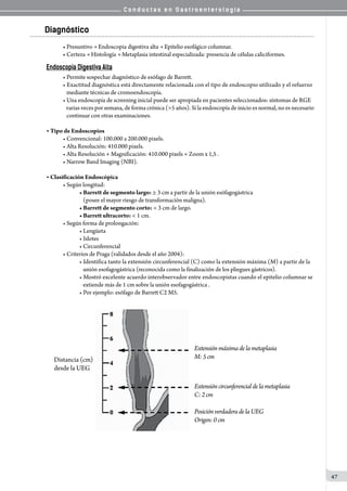 C o n d u c t a s e n G a s t r o e n t e r o l o g í a
47
Diagnóstico
• Presuntivo → Endoscopia digestiva alta → Epitelio esofágico columnar.
• Certeza → Histología → Metaplasia intestinal especializada: presencia de células caliciformes.
Endoscopía Digestiva Alta
• Permite sospechar diagnóstico de esófago de Barrett.
• Exactitud diagnóstica está directamente relacionada con el tipo de endoscopio utilizado y el refuerzo
   mediante técnicas de cromoendoscopía.
• Una endoscopía de screening inicial puede ser apropiada en pacientes seleccionados: síntomas de RGE
   varias veces por semana, de forma crónica (>5 años). Si la endoscopía de inicio es normal, no es necesario
   continuar con otras examinaciones.
• Tipo de Endoscopios
• Convencional: 100.000 a 200.000 pixels.
• Alta Resolución: 410.000 pixels.
• Alta Resolución + Magnificación: 410.000 pixels + Zoom x 1,5 .
• Narrow Band Imaging (NBI).
• Clasificación Endoscópica
• Según longitud:
• Barrett de segmento largo: ≥ 3 cm a partir de la unión esófagogástrica
   (posee el mayor riesgo de transformación maligna).
• Barrett de segmento corto: < 3 cm de largo.
• Barrett ultracorto: < 1 cm.
• Según forma de prolongación:
• Lengüeta
• Islotes
• Circunferencial
• Criterios de Praga (validados desde el año 2004):
• Identifica tanto la extensión circunferencial (C) como la extensión máxima (M) a partir de la
   unión esofagogástrica (reconocida como la finalización de los pliegues gástricos).
• Mostró excelente acuerdo interobservador entre endoscopistas cuando el epitelio columnar se
   extiende más de 1 cm sobre la unión esofagogástrica .
• Por ejemplo: esófago de Barrett C2 M5.
 