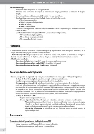 C o n d u c t a s e n G a s t r o e n t e r o l o g í a
48
• Cromoendoscopía
• Aumenta el rédito diagnóstico de Esófago de Barrett.
• Identifica zonas sospechosas de displasia o transformación maligna, permitiendo la realización de biopsias
           dirigidas.
• Colorantes utilizados habitualmente: ácido acético y/o azul de metileno.
• Clasificación cromoendoscópica: Guelrud - (ácido acético), índigo carmín
• Tipo I: puntos redondos.
• Tipo II: reticular, túbulos ovalados.
• Tipo III: velloso.
• Tipo IV: cerebriforme.
La identificación de patrones Tipo III-IV ofrecen una elevada certeza diagnóstica para metaplasia intestinal
(S: 95% - E: 89%).
• Clasificación cromoendoscópica: Sharma - (ácido acético + indigo carmín).
• Tipo circular: metaplasia gástrica.
• Tipo velloso: metaplasia intestinal.
• Tipo irregular: displasia o cáncer.
Histología
• Displasia es el escalón final de los cambios citológicos y arquitecturales de la metaplasia intestinal y es el   
   mejor indicador de riesgo para desarrollar adenocarcinoma.
• Protocolo de Seattle: biopsias obtenidas en 4 cuadrantes, cada 1-2 cm, en toda la extensión del esófago de
   Barrett; aumenta la detección de displasia de bajo y alto grado con respecto a muestras obtenidas al azar.
• Clasificación histológica
• Barrett sin displasia: tiene riesgo 0.5% anual de progresar a adenocarcinoma.
• Barrett con displasia de bajo grado (DBG): riesgo 0.6 a 1.6% anual.
• Barrett con displasia de alto grado (DAG): riesgo 6.6% anual.
Recomendaciones de vigilancia
• Encasodediagnósticodedisplasiadebajooaltogrado, lamuestradebe serevaluada por2 patólogos de experiencia.
• Esófago de Barrett sin displasia: repetir endoscopía con biopsias a los 6 meses.
   Si no hay progresión a displasia realizar control endoscópico cada 3 años.
• Esófago de Barrett con DBG: la inflamación interfiere en la interpretación de la displasia
pudiendo sobrediagnosticarla, por lo cual deben repetirse las biopsias luego de 3 meses de tratamiento
con dosis altas de inhibidores de bomba de protones (IBP) para confirmar el diagnóstico. Una vez repetidas
las biopsias: si hay Barrett sin displasia se procede de la misma manera que en el punto anterior, si en
cambio, se confirma la DBG, se puede realizar control endoscópico a los 6 meses y si no hay progresión de
la displasia continuar con control endoscópico anual, o bien, realizar tratamiento.
• Esófago de Barrett con DAG:
• Repetir endoscopía para excluir cáncer.
• DeestardisponiblerealizarEcoendoscopíaparaevaluaráreasdeinvasiónsubmucosay/oadenopatías:
• Afectación intramucosa: en Barrett corto no circunferencial realizar mucosectomía endoscópica.
   Cuando es un Barrett largo con displasia multifocal una buena alternativa es la terapia ablativa
   (terapiafotodinámica,radiofrecuencia),previaresecciónmucosadelesionesfocales.
• Afectación submucosa: se considera que hay focos de adenocarcinoma invasor, se
   sugiere esofagectomía.
Tratamiento
Tratamiento del Esófago de Barrett sin Displasia o con DBG
• Indicar tratamiento con IBP a dosis doble por tiempo indefinido.
• En pacientes sintomáticos se puede asociar a proquinéticos.
 