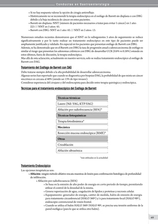 C o n d u c t a s e n G a s t r o e n t e r o l o g í a
49
• Si no hay respuesta valorar la opción de cirugía antirreflujo.
• Históricamente no se recomendó la terapia endoscópica en el esófago de Barrett sin displasia o con DBG
   debido a la baja incidencia de cáncer en estos pacientes.
• Barrett sin displasia: NNT (número de pacientes necesarios a tratar para evitar 1 cáncer) en 1 año:
   223 // NNT en 5 años: 45.
• Barrett con DBG: NNT en 1 año: 65 // NNT en 5 años: 13.
Numerosos estudios recientes demostraron que el NNT en lo subsiguientes 5 años de seguimiento se reduce
significativamente y por lo tanto realizar un tratamiento endoscópico en este tipo de pacientes puede ser
ampliamente justificado y validado. En especial en los pacientes que presentan esófago de Barrett con DBG.
Además, se ha demostrado que en el Barrett con DBG la tasa de progresión anual a adenocarcinoma de esófago es
similar al riesgo que presentan los adenomas colónicos con DBG de desarrollar CCR (0.6% vs 0.58%) estando en
estos últimos, fuera de discusión, la terapia endoscópica.
Mas allá de esta aclaración, actualmente en nuestro servicio, solo se realiza tratamiento endoscópico al esófago de
Barrett con DAG.
Tratamiento del Esófago de Barrett con DAG
Debe tratarse siempre debido a la alta probabilidad de desarrollar adenocarcinoma.
AlgunasserieshanreportadoquecuandosediagnosticaporbiopsiasDAG,laprobabilidaddequeexistauncáncer
sincrónico es cercana al 40% (siendo un 13% de tipo invasor).
Considerar experiencia del cirujano y del endoscopista para decidir entre terapia quirúrgica y endoscópica.
Técnicas para el tratamiento endoscópico del Esófago de Barrett
                                                     *más utilizadas en la actualidad
Tratamiento Endoscópico
Las opciones terapéuticas son:
• Ablación:ningúnmétodoablativorescata muestrasde lesión paraconfirmación histológica de profundidad
   de infiltración.
• Ablación por radiofrecuencia (RFA)
• Se basa en la emisión de alto poder de energía en corto periodo de tiempo, permitiendo
   utilizar el control de la densidad de la misma.
• Genera vaporización de agua, coagulación de lípidos y proteínas y necrosis celular.
• Equipamiento: generador de energía, catéter de medida, balón de emisión de energía
   para tratamiento circunferencial (HALO 360º) y/o para tratamiento focal (HALO 90º),
   endoscopio convencional de visión frontal.
• Cuando se utiliza el balón HALO 360º/HALO 90º, se precisa una tensión uniforme de la
		 	 	       pared esofágica (para lo que se utiliza otro balón).
 