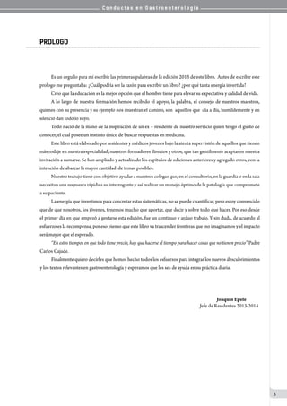 C o n d u c t a s e n G a s t r o e n t e r o l o g í a
5
PROLOGO
		 Es un orgullo para mí escribir las primeras palabras de la edición 2013 de este libro.  Antes de escribir este
prologo me preguntaba: ¿Cuál podría ser la razón para escribir un libro? ¿por qué tanta energía invertida?
		 Creo que la educación es la mejor opción que el hombre tiene para elevar su expectativa y calidad de vida. 	
		 A lo largo de nuestra formación hemos recibido el apoyo, la palabra, el consejo de nuestros maestros,
quienes con su presencia y su ejemplo nos muestran el camino, son  aquellos que  día a día, humildemente y en
silencio dan todo lo suyo.
		 Todo nació de la mano de la inspiración de un ex – residente de nuestro servicio quien tengo el gusto de
conocer, el cual posee un instinto único de buscar respuestas en medicina.
		 Este libro está elaborado por residentes y médicos jóvenes bajo la atenta supervisión de aquellos que tienen
más rodaje en nuestra especialidad, nuestros formadores directos y otros, que tan gentilmente aceptaron nuestra
invitación a sumarse. Se han ampliado y actualizado los capítulos de ediciones anteriores y agregado otros, con la
intención de abarcar la mayor cantidad  de temas posibles.
		 Nuestro trabajo tiene con objetivo ayudar a nuestros colegas que, en el consultorio, en la guardia o en la sala
necesitan una respuesta rápida a su interrogante y así realizar un manejo óptimo de la patología que compromete
a su paciente.
		 La energía que invertimos para concretar estas sistemáticas, no se puede cuantificar, pero estoy convencido
que de que nosotros, los jóvenes, tenemos mucho que aportar, que decir y sobre todo que hacer. Por eso desde
el primer día en que empezó a gestarse esta edición, fue un continuo y arduo trabajo. Y sin duda, de acuerdo al
esfuerzo es la recompensa, por eso pienso que este libro va trascender fronteras que  no imaginamos y el impacto
será mayor que el esperado.
		 “En estos tiempos en que todo tiene precio, hay que hacerse el tiempo para hacer cosas que no tienen precio” Padre
Carlos Cajade.
		 Finalmente quiero decirles que hemos hecho todos los esfuerzos para integrar los nuevos descubrimientos
y los textos relevantes en gastroenterología y esperamos que les sea de ayuda en su práctica diaria.
		 	 	 	 	 	 	 	 	 	                   Joaquín Epele
		 	 	 	 	 	 	 	 	 	 Jefe de Residentes 2013-2014
 