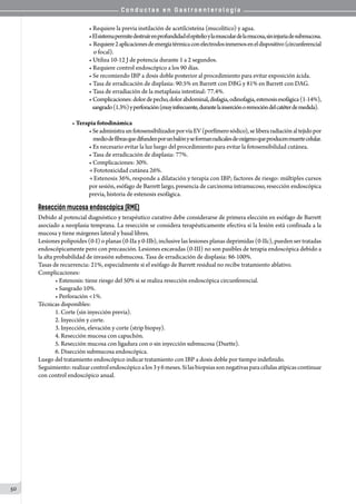 C o n d u c t a s e n G a s t r o e n t e r o l o g í a
50
• Requiere la previa instilación de acetilcisteína (mucolítico) y agua.
•Elsistemapermitedestruírenprofundidadelepitelioylamusculardelamucosa,sininjuriadesubmucosa.
• Requiere2aplicacionesdeenergíatérmicaconelectrodosinmersoseneldispositivo(circunferencial
    o focal).
• Utiliza 10-12 J de potencia durante 1 a 2 segundos.
• Requiere control endoscópico a los 90 días.
• Se recomiendo IBP a dosis doble posterior al procedimiento para evitar exposición ácida.
• Tasa de erradicación de displasia: 90.5% en Barrett con DBG y 81% en Barrett con DAG.
• Tasa de erradiación de la metaplasia intestinal: 77.4%.
• Complicaciones:dolordepecho,dolorabdominal,disfagia,odinofagia,estenosisesofágica(1-14%),
   sangrado(1.3%)yperforación(muyinfrecuente,durantelainserciónoremocióndelcatéterdemedida).
• Terapia fotodinámica
•SeadministraunfotosensibilizadorporvíaEV(porfímerosódico),seliberaradiaciónaltejidopor
    mediodefibrasquedifundenporunbalónyseformanradicalesdeoxígenoqueproducenmuertecelular.
• Es necesario evitar la luz luego del procedimiento para evitar la fotosensibilidad cutánea.
• Tasa de erradicación de displasia: 77%.
• Complicaciones: 30%.
→ Fototoxicidad cutánea 26%.          
→ Estenosis 36%, responde a dilatación y terapia con IBP; factores de riesgo: múltiples cursos
por sesión, esófago de Barrett largo, presencia de carcinoma intramucoso, resección endoscópica  
previa, historia de estenosis esofágica.
Resección mucosa endoscópica (RME)
Debido al potencial diagnóstico y terapéutico curativo debe considerarse de primera elección en esófago de Barrett
asociado a neoplasia temprana. La resección se considera terapéuticamente efectiva si la lesión está confinada a la
mucosa y tiene márgenes lateral y basal libres.
Lesiones polipoides (0-I) o planas (0-IIa y 0-IIb), inclusive las lesiones planas deprimidas (0-IIc), pueden ser tratadas
endoscópicamente pero con precaución. Lesiones excavadas (0-III) no son pasibles de terapia endoscópica debido a
la alta probabilidad de invasión submucosa. Tasa de erradicación de displasia: 86-100%.
Tasas de recurrencia: 21%, especialmente si el esófago de Barrett residual no recibe tratamiento ablativo.
Complicaciones:
• Estenosis: tiene riesgo del 50% si se realiza resección endoscópica circunferencial.
• Sangrado 10%.
• Perforación <1%.
Técnicas disponibles:
1. Corte (sin inyección previa).
2. Inyección y corte.
3. Inyección, elevación y corte (strip biopsy).
4. Resección mucosa con capuchón.
5. Resección mucosa con ligadura con o sin inyección submucosa (Duette).
6. Disección submucosa endoscópica.
Luego del tratamiento endoscópico indicar tratamiento con IBP a dosis doble por tiempo indefinido.
Seguimiento:realizarcontrolendoscópicoalos3y6meses.Silasbiopsiassonnegativasparacélulasatípicascontinuar
con control endoscópico anual.
 