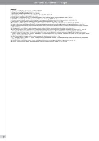 C o n d u c t a s e n G a s t r o e n t e r o l o g í a
52
Bibliografía:
1.Spechler SJ. Barrett’s Esophagus. Clinical practice. N Engl J Med 2002; 346.
2.Rastogi A. Barrett Esophagus. Endoscopy 2005; 37(11):1105-1110.
3.Gary W. Barrett Esophagus. Gastroenterology 2002; 122:1569-1591.
4.Deviere J. Barrett’s oesophagus: the new endoscopic modalities have a future. Gut 2005; 54(1):33–37.
5.Sharma P. Barrett’s Esophagus. N Engl J Med 2009; 361:2548-56.
6.Vazquez-Iglesias JL, Alonso Aguirre PA, Diz-Lois Palomares MT. Esófago de Barrett. Endoscopia digestiva: diagnóstica y terapéutica 2008; 31:409-418.
7.Pech O, Ell C. Endoscopic therapy of Barrett’s esophagus. Current Opinion in Gastroenterology 2009, 25:405–411.
8.Chennat J, Waxman I. Endoscopic treatment of Barrett’s esophagus: From metaplasia to intramucosal carcinoma. World J Gastroenterol 2010; 16(30): 3780-3785.
9.Wani S, Sayana H, Sharma P. Endoscopic eradication of Barrett’s esophagus. Gastrointestinal Endoscopy 2010; 71 (1):147-166.
10.Konda V, Ferguson MK. Esophageal resection for high-grade dysplasia and intramucosal carcinoma: When and how?. World J Gastroenterol 2010; 16(30): 3786-3792.
11.SpechlerSJ,SharmaPrateek,SouzaRF,InadomiJM,ShaheenNJ.AmericanGastroenterologicalAssociationTechnicalReviewontheManagementofBarrett’sEsophagus.Gastroenterology2011;140:e18–e52.
12.Olmos J A, et al. Spectrum of endoscopic findings in patients with symptoms related to gastroesophageal reflux disease (GERD) in Argentina: Nationwide Epidemiological Study. Gastroenterol
2009; Vol 136 suppl. 1.
13.ASGE guideline: the role of endoscopy in the surveillance of premalignant conditions of the upper GI tract. Gastrointestinal Endoscopy 2006; Volume 63, No. 4.
14.Prateek Sharma, John Dent, David Armstrong, Jacques J.G.H.M. Bergman, Liebwin Gossner, Yoshio Hoshihara, Janusz A. Jankowski, Ola Junghard, Lars Lundell, Guido N. J. Yytgat, and
Michael Vieth. The Development and Validation of an Endoscopic Grading System for Barrett’s Esophagus: The PragueC&M Criteria. Gastoenterology 2006;131:1392–1399.
15.David E. Fleischer, Robert Odze, Bergein F. Overholt, John Carroll, Kenneth J. Chang, Ananya Das, John Goldblum, Daniel Miller, Charles J. Lightdale, Jeffrey Peters, Richard Rothstein,
Virender K. Sharma, Daniel Smith, Victor Velanovich, Herbert Wolfsen, George Triadafilopoulos. The Case for Endoscopic Treatment of Non-dysplastic and Low-Grade Dysplastic Barrett’s
Esophagus. Dig Dis Sci (2010) 55:1918–1931.
16.Sachin Wani. Management of low-grade dysplasia in Barrett’s esophagus. Curr Opin Gastroenterol 2012, 28:370 – 376.
17.R. E. Pouw, V. K. Sharma, J. J. Bergman, D. E. Fleischer. Radiofrequency ablation for total Barrett’s eradication: a description of the endoscopic technique, its clinical results and future prospects.
Endoscopy 2008; 40: 1033-1040.
18.Nicholas J. Shaheen, Prateek Sharma, Bergein F. Overholt. Radiofrequency Ablation in Barrett’s Esophagus with Dysplasia. N Engl J Med 2009; 360:2277-88.
19.William J. Bulsiewicz, Nicholas J. Shaheen. Management of Barrett’s Esophagus. Gastrointest Endoscopy Clin N Am 21 (2011 ) 95–109.
 