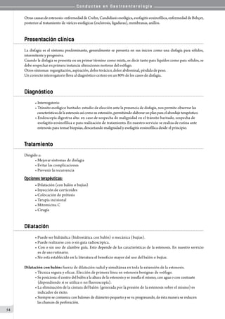 C o n d u c t a s e n G a s t r o e n t e r o l o g í a
54
Otrascausasdeestenosis:enfermedaddeCrohn,Candidiasisesofágica,esofagitiseosinofílica,enfermedaddeBehçet,
posterior al tratamiento de várices esofágicas (esclerosis, ligaduras), membranas, anillos.
Presentación clínica
La disfagia es el síntoma predominante, generalmente se presenta en sus inicios como una disfagia para sólidos,
intermitente y progresiva.
Cuando la disfagia se presenta en un primer término como mixta, es decir tanto para líquidos como para sólidos, se
debe sospechar en primera instancia alteraciones motoras del esófago.
Otros síntomas: regurgitación, aspiración, dolor torácico, dolor abdominal, pérdida de peso.
Un correcto interrogatorio lleva al diagnóstico certero en un 80% de los casos de disfagia.
Diagnóstico
• Interrogatorio
• Tránsito esofágico baritado: estudio de elección ante la presencia de disfagia, nos permite observar las
   características delaestenosis asícomosu extensión, permitiendo elaborar unplanparael abordaje terapéutico.
• Endoscopía digestiva alta: en caso de sospecha de malignidad en el tránsito baritado, sospecha de
   esofagitis eosinofílica o para realización de tratamiento. En nuestro servicio se realiza de rutina ante
   estenosis para tomar biopsias, descartando malignidad y esofagitis eosinofílica desde el principio.
Tratamiento
Dirigido a:
• Mejorar síntomas de disfagia
• Evitar las complicaciones
• Prevenir la recurrencia
Opciones terapéuticas:
• Dilatación (con balón o bujías)
• Inyección de corticoides
• Colocación de prótesis
• Terapia incisional
• Mitomicina C
• Cirugía
Dilatación
• Puede ser hidráulica (hidrostática con balón) o mecánica (bujías).
• Puede realizarse con o sin guía radioscópica.
• Con o sin uso de alambre guía. Esto depende de las características de la estenosis. En nuestro servicio
   es de uso rutinario.
• No está establecido en la literatura el beneficio mayor del uso del balón o bujías.
Dilatación con balón: fuerza de dilatación radial y simultánea en toda la extensión de la estenosis.
• Técnica segura y eficaz. Elección de primera línea en estenosis benignas de esófago.
• Se posiciona el centro del balón a la altura de la estenosis y se insufla el mismo, con agua o con contraste
   (dependiendo si se utiliza o no fluoroscopía).
• La eliminación de la cintura del balón (generada por la presión de la estenosis sobre el mismo) es
   indicador de éxito.
• Siempre se comienza con balones de diámetro pequeño y se va progresando, de ésta manera se reducen
   las chances de perforación.
 