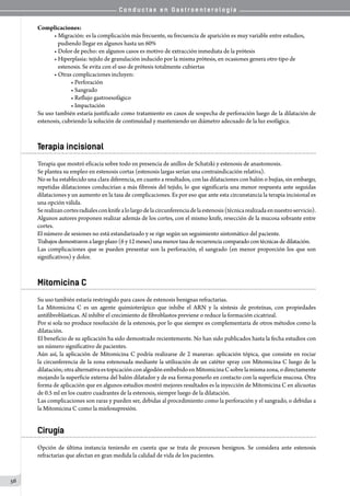 C o n d u c t a s e n G a s t r o e n t e r o l o g í a
56
Complicaciones:
• Migración: es la complicación más frecuente, su frecuencia de aparición es muy variable entre estudios,
   pudiendo llegar en algunos hasta un 60%
• Dolor de pecho: en algunos casos es motivo de extracción inmediata de la prótesis
• Hiperplasia: tejido de granulación inducido por la misma prótesis, en ocasiones genera otro tipo de
   estenosis. Se evita con el uso de prótesis totalmente cubiertas
• Otras complicaciones incluyen:
• Perforación
• Sangrado
• Reflujo gastroesofágico
• Impactación
Su uso también estaría justificado como tratamiento en casos de sospecha de perforación luego de la dilatación de
estenosis, cubriendo la solución de continuidad y manteniendo un diámetro adecuado de la luz esofágica.
Terapia incisional
Terapia que mostró eficacia sobre todo en presencia de anillos de Schatzki y estenosis de anastomosis.
Se plantea su empleo en estenosis cortas (estenosis largas serían una contraindicación relativa).
No se ha establecido una clara diferencia, en cuanto a resultados, con las dilataciones con balón o bujías, sin embargo,
repetidas dilataciones conducirían a más fibrosis del tejido, lo que significaría una menor respuesta ante seguidas
dilataciones y un aumento en la tasa de complicaciones. Es por eso que ante esta circunstancia la terapia incisional es
una opción válida.
Serealizancortesradialesconknifealolargodelacircunferenciadelaestenosis(técnicarealizadaennuestroservicio).
Algunos autores proponen realizar además de los cortes, con el mismo knife, resección de la mucosa sobrante entre
cortes.
El número de sesiones no está estandarizado y se rige según un seguimiento sintomático del paciente.
Trabajosdemostraronalargoplazo(6y12 meses) una menor tasa de recurrenciacomparado con técnicas de dilatación.
Las complicaciones que se pueden presentar son la perforación, el sangrado (en menor proporción los que son
significativos) y dolor.
Mitomicina C
Su uso también estaría restringido para casos de estenosis benignas refractarias.
La Mitomicina C es un agente quimioterápico que inhibe el ARN y la síntesis de proteínas, con propiedades
antifibroblásticas. Al inhibir el crecimiento de fibroblastos previene o reduce la formación cicatrizal.
Por si sola no produce resolución de la estenosis, por lo que siempre es complementaria de otros métodos como la
dilatación.
El beneficio de su aplicación ha sido demostrado recientemente. No han sido publicados hasta la fecha estudios con
un número significativo de pacientes.
Aún así, la aplicación de Mitomicina C podría realizarse de 2 maneras: aplicación tópica, que consiste en rociar
la circunferencia de la zona estenosada mediante la utilización de un catéter spray con Mitomicina C luego de la
dilatación;otraalternativaestopicaciónconalgodónembebidoenMitomicinaCsobrelamismazona,odirectamente
mojando la superficie externa del balón dilatador y de esa forma ponerlo en contacto con la superficie mucosa. Otra
forma de aplicación que en algunos estudios mostró mejores resultados es la inyección de Mitomicina C en alícuotas
de 0.5 ml en los cuatro cuadrantes de la estenosis, siempre luego de la dilatación.
Las complicaciones son raras y pueden ser, debidas al procedimiento como la perforación y el sangrado, o debidas a
la Mitomicina C como la mielosupresión.
Cirugía
Opción de última instancia teniendo en cuenta que se trata de procesos benignos. Se considera ante estenosis
refractarias que afectan en gran medida la calidad de vida de los pacientes.
 