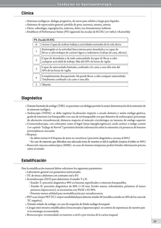 C o n d u c t a s e n G a s t r o e n t e r o l o g í a
59
Clínica
• Síntomas esofágicos: disfagia progresiva, de inicio para sólidos y luego para líquidos
• Síntomas de repercusión general: pérdida de peso, anorexia, anemia, astenia
• Otros: odinofagia, regurgitación, sialorrea, dolor, tos, hematemesis, halitosis
• Establecer el Performance Status (PS) siguiendo las escalas de ECOG (ver tabla) o Karnofsky
Diagnóstico
•Tránsitobaritadodeesófago(TBE):enpacientescondisfagiapermitelamejordeterminacióndelaextensiónde
la estenosis esofágica
• Endoscopía (VEDA): se debe registrar localización respecto a arcada dentaria y unión esófago-gástrica,
gradodeestenosis(nofranqueableoencasodeserfranqueableconquediámetrodeendoscopio),porcentaje
de afectación circunferencial, distancia respecto al músculo cricofaríngeo en tumores de esófago superior
• Cromoendoscopia: con colorantes como el lugol (áreas hipoglucogénicas), ácido acético o índigo carmín
(ver capítulo “Esófago de Barrett”) permitiría brindar información sobre la extensión y la presencia de lesiones
preneoplásicas asociadas
• Biopsias:
o  Se deben tomar 6-8 biopsias de áreas no necróticas (precisión diagnóstica cercana al 96%)
o  En caso de estenosis que dificultan una adecuada toma de muestra es útil el cepillado (mejora el rédito en 20%)
• Resección mucosa endoscópica (RME): en caso de lesiones tempranas podría brindar información precisa
sobre el estadio
Estadificación
Para la estadificación tumoral deben solicitarse los siguientes parámetros:
• Laboratorio general con parámetros nutricionales.
• TC de tórax y abdomen con contraste oral y EV.
• Ecoendoscopía (EUS) para determinar el estadío T y N.
o  Estadio T: precisión diagnóstica 90% en lesiones superficiales o estenosis franqueables.
o  Estadio N: precisión diagnóstica de 80% (>10 mm, bordes suaves, redondeados, próximos al tumor
primario, hipoecoicos), se incrementa con PAAF a 92-98%.
o  Presenta menos utilidad para reestadificación pos-neoadyuvancia.
•PETscan(mejorPET-TC):mayorsensibilidadparadetectarestadioM(modificaestadioen20%deloscasosde
TC negativa).
• Tránsito iodado de esófago: en caso de sospecha de fístula esófago-bronquial.
• Cirugía mini-invasiva estadificadora (toracoscopia y laparosocopia): en centros de experiencia de nuestro país
es la estrategia recomendada.
• Broncoscopia: recomendado en tumores a nivel o por encima de la carina traqueal.
 
