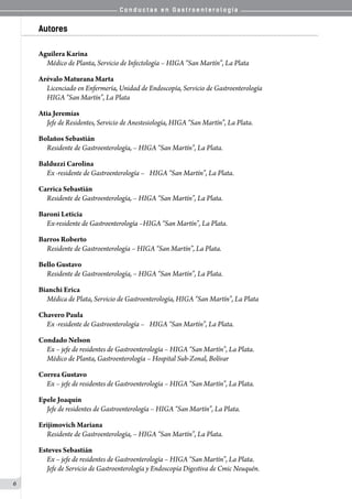 C o n d u c t a s e n G a s t r o e n t e r o l o g í a
6
Autores
Aguilera Karina
Médico de Planta, Servicio de Infectología – HIGA “San Martín”, La Plata
Arévalo Maturana Marta
Licenciado en Enfermería, Unidad de Endoscopía, Servicio de Gastroenterología
HIGA “San Martín”, La Plata
Atia Jeremías
Jefe de Residentes, Servicio de Anestesiología, HIGA “San Martín”, La Plata.
Bolaños Sebastián
Residente de Gastroenterología, – HIGA “San Martín”, La Plata.
Balduzzi Carolina
Ex -residente de Gastroenterología –	 HIGA “San Martín”, La Plata.
Carrica Sebastián
Residente de Gastroenterología, – HIGA “San Martín”, La Plata.
Baroni Leticia
Ex-residente de Gastroenterología –HIGA “San Martín”, La Plata.
Barros Roberto
Residente de Gastroenterología – HIGA “San Martín”, La Plata.
Bello Gustavo
Residente de Gastroenterología, – HIGA “San Martín”, La Plata.
Bianchi Erica
Médica de Plata, Servicio de Gastroenterología, HIGA “San Martín”, La Plata
Chavero Paula
Ex -residente de Gastroenterología –	 HIGA “San Martín”, La Plata.
Condado Nelson
Ex – jefe de residentes de Gastroenterología – HIGA “San Martín”, La Plata.
Médico de Planta, Gastroenterología – Hospital Sub-Zonal, Bolívar
Correa Gustavo
Ex – jefe de residentes de Gastroenterología – HIGA “San Martín”, La Plata.
Epele Joaquín
Jefe de residentes de Gastroenterología – HIGA “San Martín”, La Plata.
Erijimovich Mariana
Residente de Gastroenterología, – HIGA “San Martín”, La Plata.
Esteves Sebastián
Ex – jefe de residentes de Gastroenterología – HIGA “San Martín”, La Plata.
Jefe de Servicio de Gastroenterología y Endoscopía Digestiva de Cmic Neuquén.
 