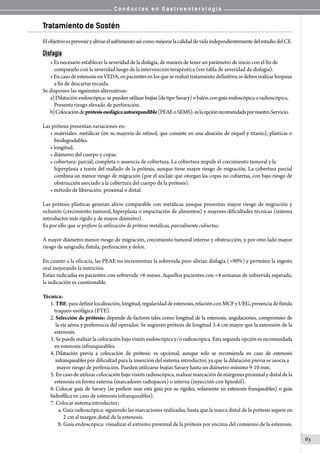 C o n d u c t a s e n G a s t r o e n t e r o l o g í a
63
Tratamiento de Sostén
ElobjetivoespreveniryaliviarelsufrimientoasícomomejorarlacalidaddevidaindependientementedelestadiodelCE.
Disfagia
• Es necesario establecer la severidad de la disfagia, de manera de tener un parámetro de inicio con el fin de
compararlo con la severidad luego de la intervención terapéutica (ver tabla de severidad de disfagia).
• EncasodeestenosisenVEDA,enpacientesenlosqueserealizótratamientodefinitivo,sedebenrealizarbiopsias
a fin de descartar recaída.
Se disponen las siguientes alternativas:
a)	Dilataciónendoscópica:sepuedenutilizarbujías (de tipo Savary) o balón con guía endoscópica o radioscópica.
Presenta riesgo elevado de perforación.
b)	Colocacióndeprótesisesofágicaautoexpandible(PEAEoSEMS):eslaopciónrecomendadapornuestroServicio.
Las prótesis presentan variaciones en:
• materiales: metálicas (en su mayoría de nitinol, que consiste en una aleación de níquel y titanio), plásticas o
biodegradables.
• longitud.
• diámetro del cuerpo y copas.
• cobertura: parcial, completa o ausencia de cobertura. La cobertura impide el crecimiento tumoral y la
hiperplasia a través del mallado de la prótesis, aunque tiene mayor riesgo de migración. La cobertura parcial
combina un menor riesgo de migración (por el anclaje que otorgan las copas no cubiertas, con bajo riesgo de
obstrucción asociado a la cobertura del cuerpo de la prótesis).
• método de liberación: proximal o distal.
Las prótesis plásticas generan alivio comparable con metálicas aunque presentan mayor riesgo de migración y
oclusión (crecimiento tumoral, hiperplasia o impactación de alimentos) y mayores dificultades técnicas (sistema
introductor más rígido y de mayor diámetro).
Es por ello que se prefiere la utilización de prótesis metálicas, parcialmente cubiertas.
A mayor diámetro menor riesgo de migración, crecimiento tumoral interno y obstrucción, y por otro lado mayor
riesgo de sangrado, fistula, perforación y dolor.
En cuanto a la eficacia, las PEAE no incrementan la sobrevida pero alivian disfagia (>90%) y permiten la ingesta
oral mejorando la nutrición.
Están indicadas en pacientes con sobrevida >6 meses. Aquellos pacientes con <4 semanas de sobrevida esperada,
la indicación es cuestionable.
Técnica:
1.	TBE:paradefinirlocalización,longitud,regularidaddeestenosis,relaciónconMCFyUEG,presenciadefístula
traqueo-esofágica (FTE).
2.	Selección de prótesis: depende de factores tales como longitud de la estenosis, angulaciones, compromiso de
la vía aérea y preferencia del operador. Se sugieren prótesis de longitud 3-4 cm mayor que la extensión de la   
estenosis.
3.	Se puede realizar la colocación bajo visión endoscópica y/o radioscópica. Esta segunda opción es recomendada
en estenosis infranqueables.
4.	Dilatación previa a colocación de prótesis: es opcional, aunque solo se recomienda en caso de estenosis
infranqueables por dificultad para la inserción del sistema introductor, ya que la dilatación previa se asocia a
  mayor riesgo de perforación. Pueden utilizarse bujías Savary hasta un diámetro mínimo 9-10 mm.
5.	En caso de utilizar colocación bajo visión radioscópica, realizar marcación de márgenes proximal y distal de la
estenosis en forma externa (marcadores radiopacos) o interna (inyección con lipiodol).
6.	Colocar guía de Savary (se prefiere usar esta guía por su rigidez, solamente en estenosis franqueables) o guía
hidrofílicaen caso de estenosis infranqueables).
7.	Colocar sistema introductor:
a. Guía radioscópica: siguiendo las marcaciones realizadas, hasta que la marca distal de la prótesis supere en
  2 cm al margen distal de la estenosis.
b. Guía endoscópica: visualizar el extremo proximal de la prótesis por encima del comienzo de la estenosis.
 