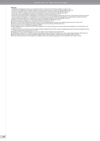 C o n d u c t a s e n G a s t r o e n t e r o l o g í a
66
Bibliografía
01.Esophageal and Esophagogastric junction cancers (excluding the proximal 5 cm of the stomach). NCCN Practice guidelines in oncology-v.2. 2013
02.Roth B. Cáncer de Esófago. Pautas en Oncología: Diagnóstico, Tratamiento y seguimiento del cáncer. Instituto de Oncología AH Roffo, año 2010:47-52
03.Tomizawa Y, Wang KK. Screening, surveillance, and prevention for esophageal cancer. Gastroenterol Clin North Am. 2009 Mar;38(1):59-73
04.Tomaszek S, Cassivi SD. Esophagectomy for the treatment of esophageal cancer. Gastroenterol Clin North Am. 2009 Mar;38(1):169-81
05.Ku GY, Ilson DH. Preoperative therapy for esophageal cancer. Gastroenterol Clin North Am. 2009 Mar;38(1):135-52
06.HirotaWK,ZuckermanMJ,AdlerDGetal.ASGEguideline:theroleofendoscopyinthesurveillanceofpremalignantconditionsoftheupperGItract.GastrointestEndosc.2006Apr;63(4):570-80
07.Evans JA, Early DS, Chandraskhara V et al. ASGE guideline: The role of endoscopy in the assessment and treatment of esophageal cancer. Gastrointest Endosc. 2013 Mar;77(3):328-34
08.Allum WH, Blazeby JM, Griffin SM et al. Guidelines for the management of oesophageal and gastric cancer. Gut. 2011 Nov;60(11):1449-72
09.Brijbassie A, Shami VM. Esophageal cancer: ultrasonography. Gastroenterol Clin North Am. 2009 Mar;38(1):93-104
10.Eslick GD. Epidemiology of esophageal cancer. Gastroenterol Clin North Am. 2009 Mar;38(1):17-25
11.Sgourakis G, Gockel I, Lang H. Endoscopic and surgical resection of T1a/T1b esophageal neoplasms: a systematic review. World J Gastroenterol. 2013 Mar 7;19(9):1424-37
12.Sharma P, Kozarek R. Role of esophageal stents in benign and malignant diseases. Am J Gastroenterol. 2010 Feb;105(2):258-73
13.Chan-Sup Shim. “How I do it”: Expandable Esophageal Stents. OMED
14.ASGE Standards of Practice Committee, Evans JA, Early DS, Chandraskhara V et al. The role of endoscopy in the assessment and treatment of esophageal cancer. Gastrointest Endosc. 2013
Mar;77(3):328-34
15.Wong Kee Song LM, Baron TH. Stents for uncommon malignant and benign esophageal indications (extrinsic compression, esophagorespiratory fistulas, and proximal esophageal obstruction).
Techniques in Gastrointestinal Endoscopy (2010) 12, 210-215
16.Schweigert M, Dubecz A, Stein HJ. Oesophageal cancer--an overview. Nat Rev Gastroenterol Hepatol. 2013 Apr;10(4):230-44
17.Madhusudhan C, Saluja SS, Pal S et al. Palliative stenting for relief of dysphagia in patients with inoperable esophageal cancer: impact on quality of life. Dis Esophagus. 2009;22(4):331-6
18.Burstow M, Kelly T, Panchani S et al. Outcome of palliative esophageal stenting for malignant dysphagia: a retrospective analysis. Dis Esophagus. 2009;22(6):519-25
19.Verschuur EM, Kuipers EJ, Siersema PD. Esophageal stents for malignant strictures close to the upper esophageal sphincter. Gastrointest Endosc. 2007 Dec;66(6):1082-90
 